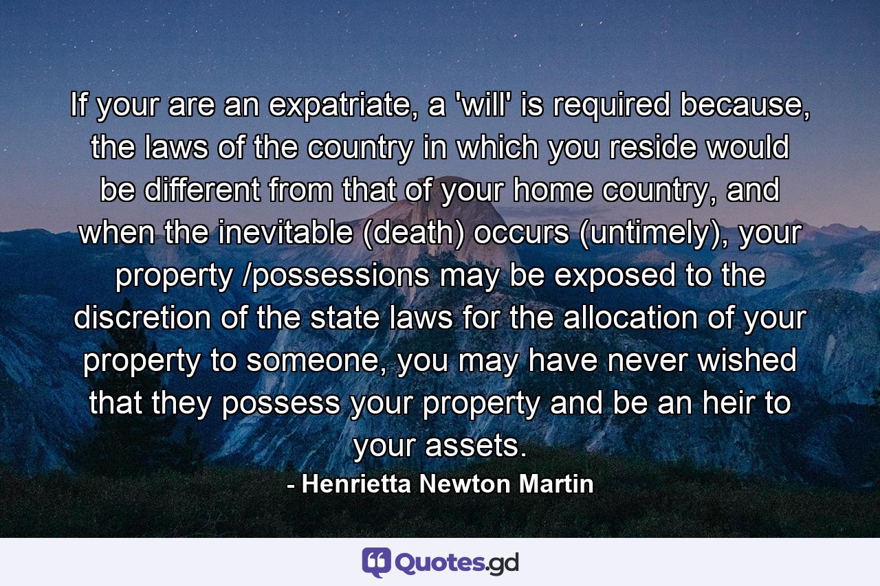 If your are an expatriate, a 'will' is required because, the laws of the country in which you reside would be different from that of your home country, and when the inevitable (death) occurs (untimely), your property /possessions may be exposed to the discretion of the state laws for the allocation of your property to someone, you may have never wished that they possess your property and be an heir to your assets. - Quote by Henrietta Newton Martin