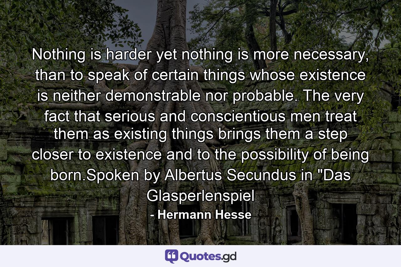 Nothing is harder yet nothing is more necessary, than to speak of certain things whose existence is neither demonstrable nor probable. The very fact that serious and conscientious men treat them as existing things brings them a step closer to existence and to the possibility of being born.Spoken by Albertus Secundus in 