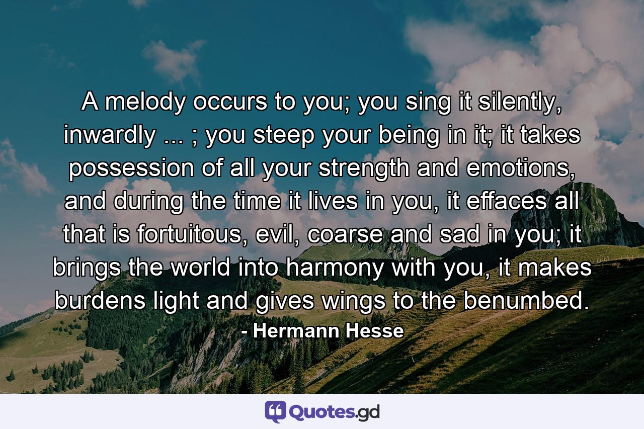 A melody occurs to you; you sing it silently, inwardly ... ; you steep your being in it; it takes possession of all your strength and emotions, and during the time it lives in you, it effaces all that is fortuitous, evil, coarse and sad in you; it brings the world into harmony with you, it makes burdens light and gives wings to the benumbed. - Quote by Hermann Hesse