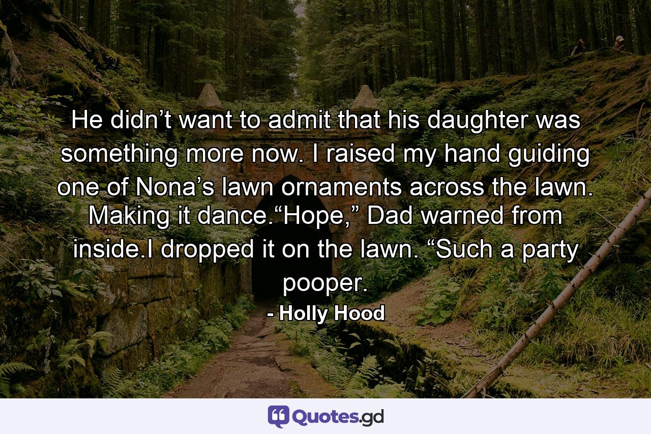 He didn’t want to admit that his daughter was something more now. I raised my hand guiding one of Nona’s lawn ornaments across the lawn. Making it dance.“Hope,” Dad warned from inside.I dropped it on the lawn. “Such a party pooper. - Quote by Holly Hood