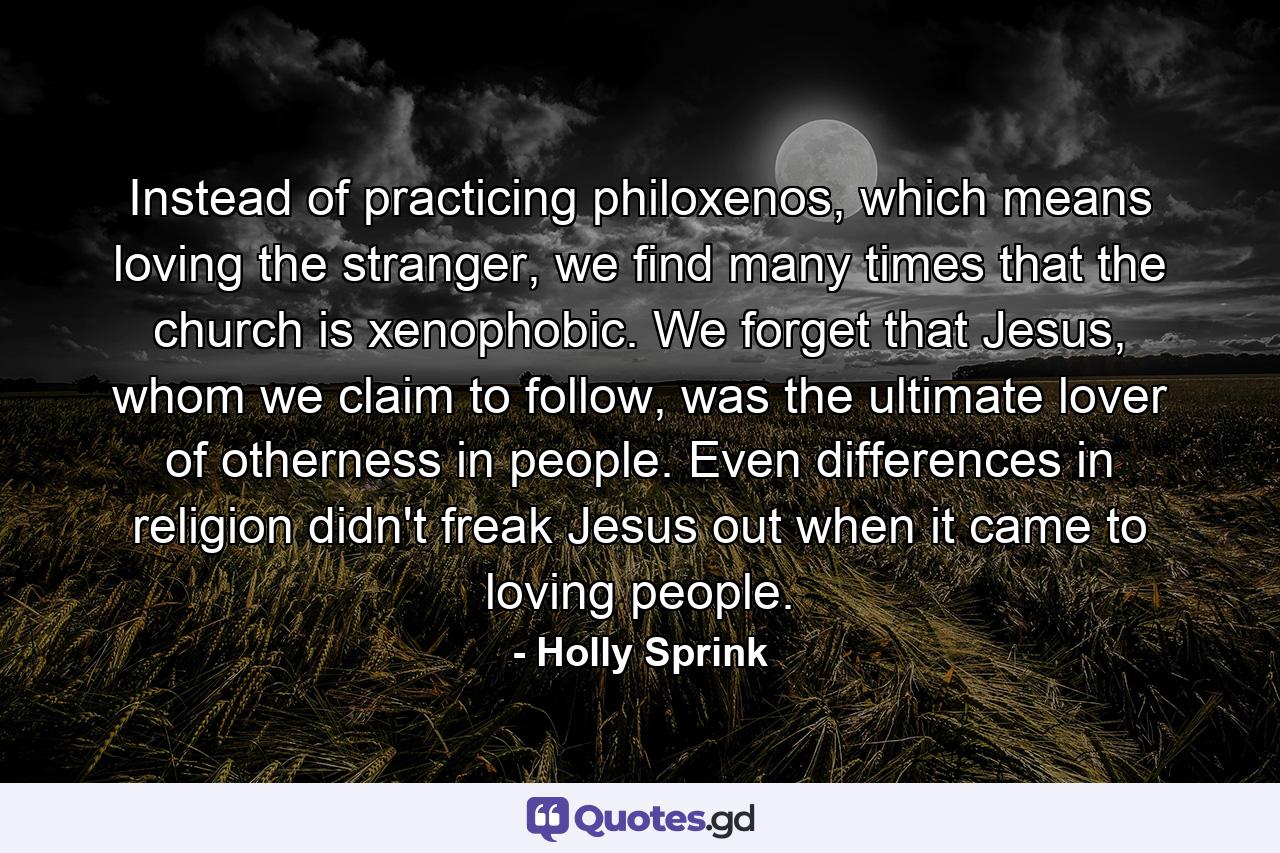 Instead of practicing philoxenos, which means loving the stranger, we find many times that the church is xenophobic. We forget that Jesus, whom we claim to follow, was the ultimate lover of otherness in people. Even differences in religion didn't freak Jesus out when it came to loving people. - Quote by Holly Sprink