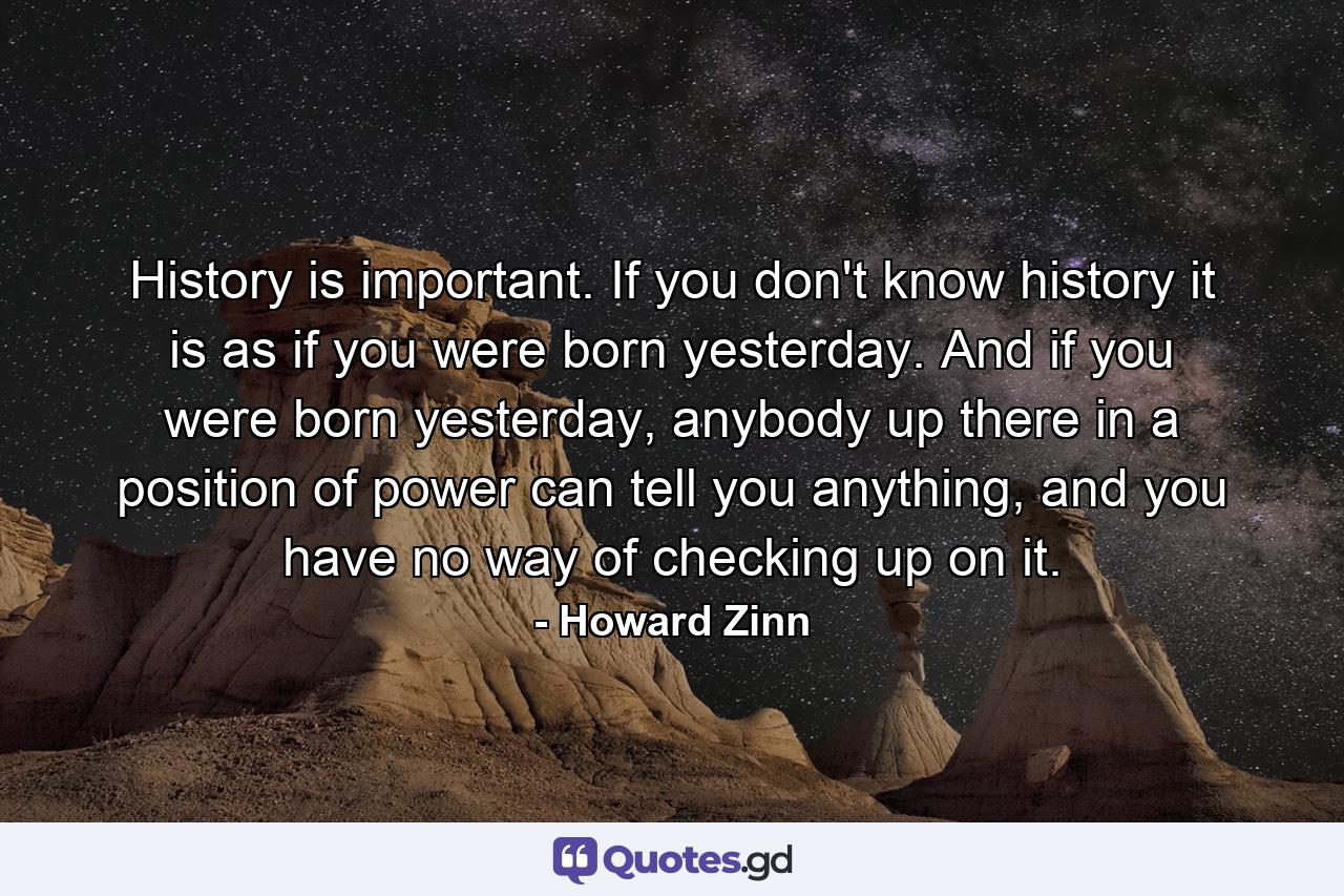 History is important. If you don't know history it is as if you were born yesterday. And if you were born yesterday, anybody up there in a position of power can tell you anything, and you have no way of checking up on it. - Quote by Howard Zinn