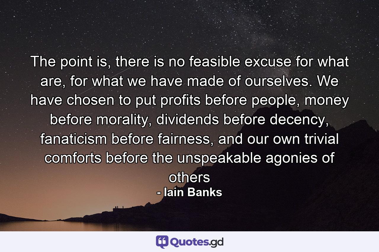 The point is, there is no feasible excuse for what are, for what we have made of ourselves. We have chosen to put profits before people, money before morality, dividends before decency, fanaticism before fairness, and our own trivial comforts before the unspeakable agonies of others - Quote by Iain Banks