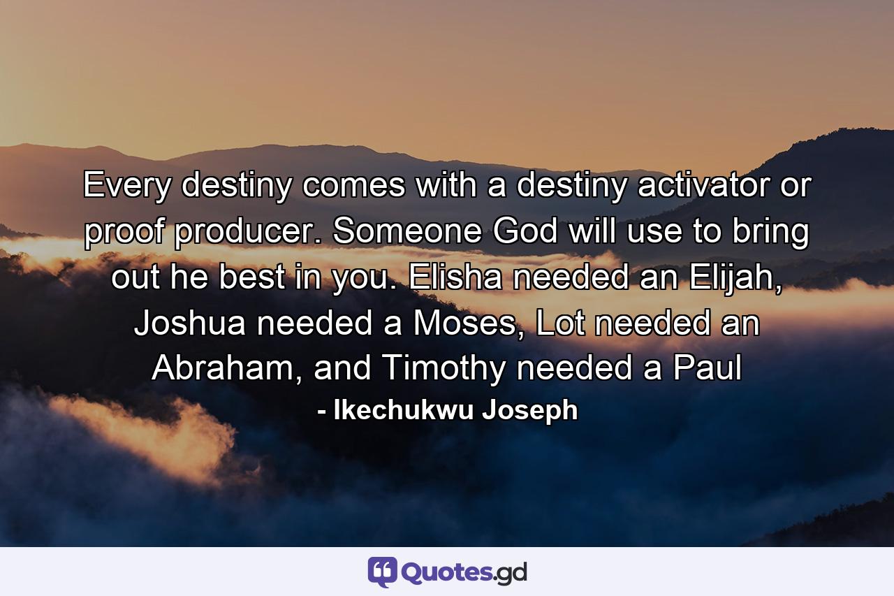 Every destiny comes with a destiny activator or proof producer. Someone God will use to bring out he best in you. Elisha needed an Elijah, Joshua needed a Moses, Lot needed an Abraham, and Timothy needed a Paul - Quote by Ikechukwu Joseph