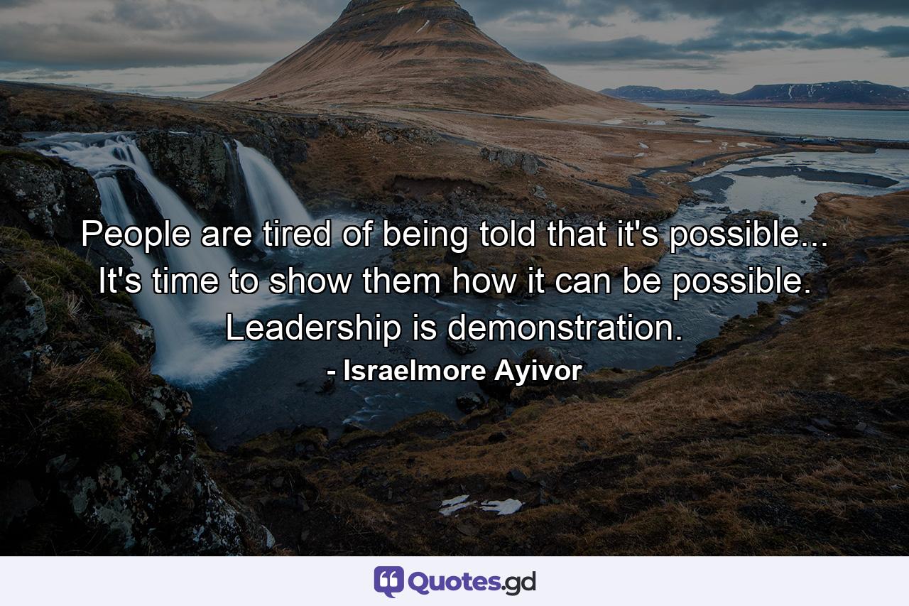 People are tired of being told that it's possible... It's time to show them how it can be possible. Leadership is demonstration. - Quote by Israelmore Ayivor