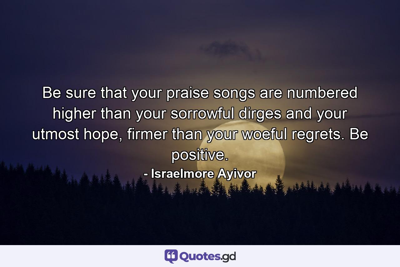 Be sure that your praise songs are numbered higher than your sorrowful dirges and your utmost hope, firmer than your woeful regrets. Be positive. - Quote by Israelmore Ayivor