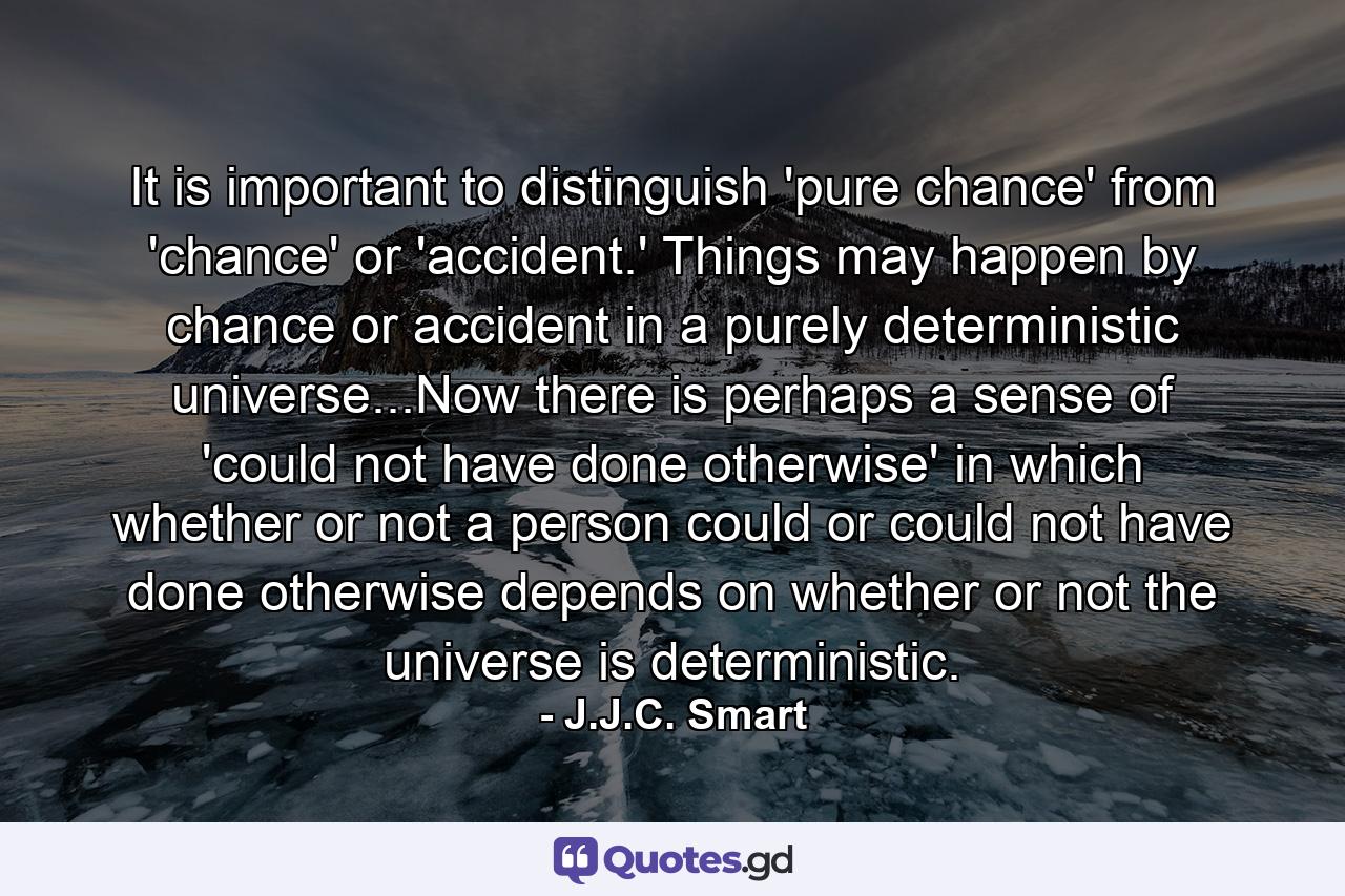 It is important to distinguish 'pure chance' from 'chance' or 'accident.' Things may happen by chance or accident in a purely deterministic universe...Now there is perhaps a sense of 'could not have done otherwise' in which whether or not a person could or could not have done otherwise depends on whether or not the universe is deterministic. - Quote by J.J.C. Smart