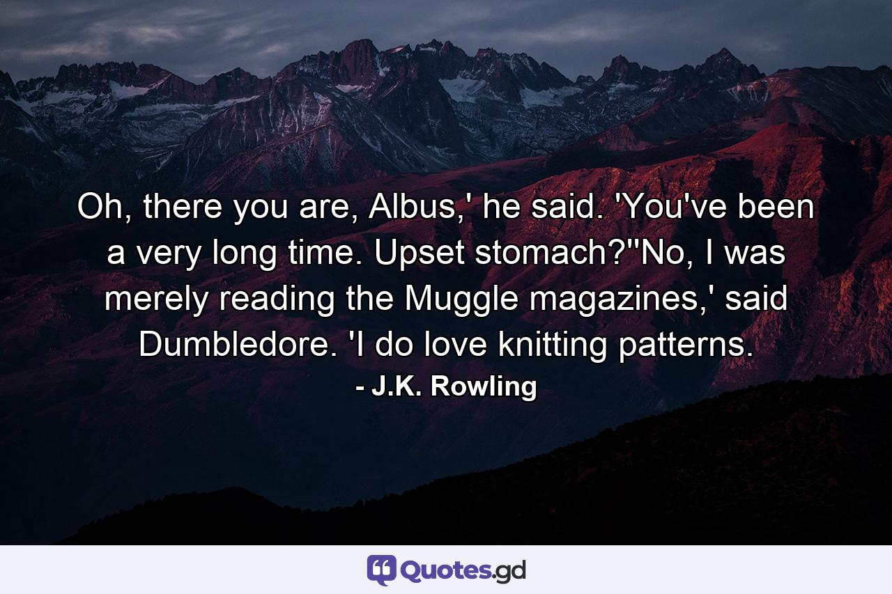 Oh, there you are, Albus,' he said. 'You've been a very long time. Upset stomach?''No, I was merely reading the Muggle magazines,' said Dumbledore. 'I do love knitting patterns. - Quote by J.K. Rowling