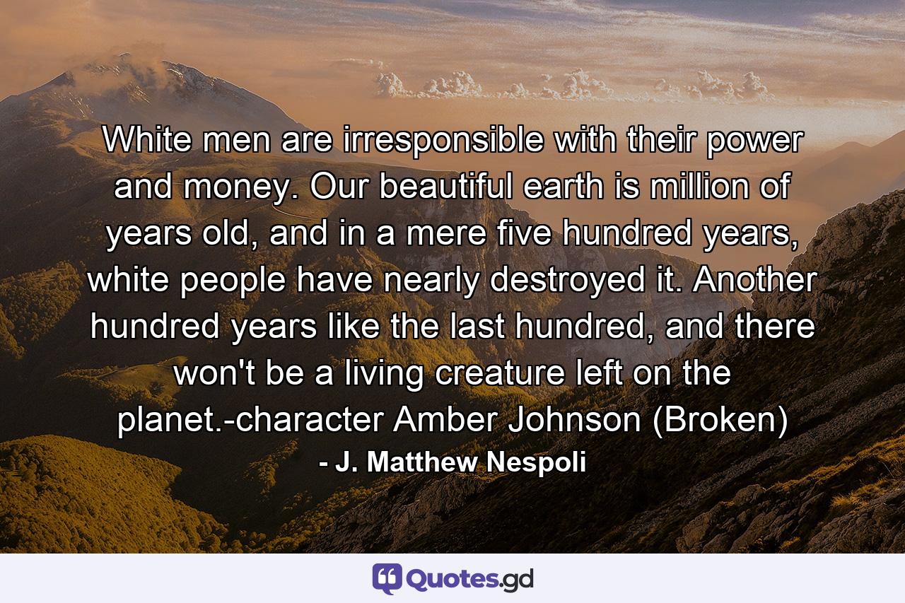 White men are irresponsible with their power and money. Our beautiful earth is million of years old, and in a mere five hundred years, white people have nearly destroyed it. Another hundred years like the last hundred, and there won't be a living creature left on the planet.-character Amber Johnson (Broken) - Quote by J. Matthew Nespoli