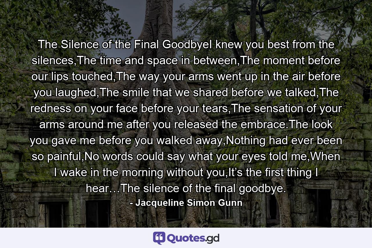 The Silence of the Final GoodbyeI knew you best from the silences,The time and space in between,The moment before our lips touched,The way your arms went up in the air before you laughed,The smile that we shared before we talked,The redness on your face before your tears,The sensation of your arms around me after you released the embrace.The look you gave me before you walked away,Nothing had ever been so painful,No words could say what your eyes told me,When I wake in the morning without you,It’s the first thing I hear…The silence of the final goodbye. - Quote by Jacqueline Simon Gunn