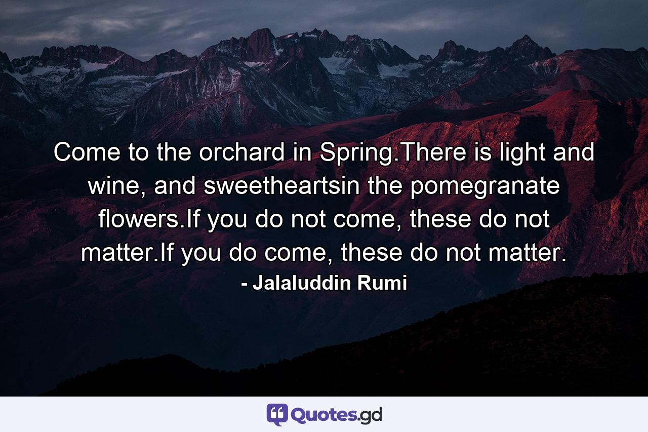 Come to the orchard in Spring.There is light and wine, and sweetheartsin the pomegranate flowers.If you do not come, these do not matter.If you do come, these do not matter. - Quote by Jalaluddin Rumi