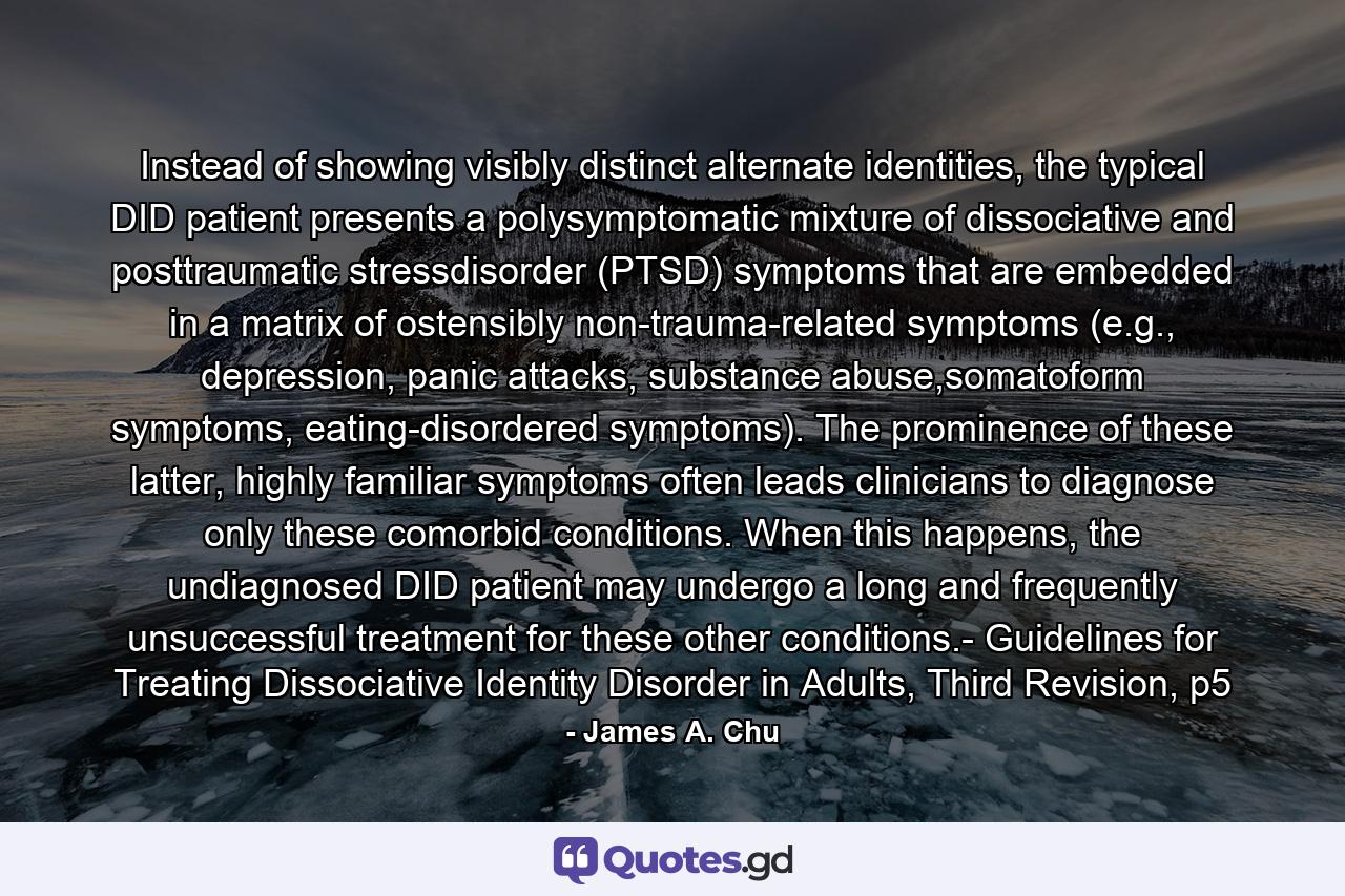 Instead of showing visibly distinct alternate identities, the typical DID patient presents a polysymptomatic mixture of dissociative and posttraumatic stressdisorder (PTSD) symptoms that are embedded in a matrix of ostensibly non-trauma-related symptoms (e.g., depression, panic attacks, substance abuse,somatoform symptoms, eating-disordered symptoms). The prominence of these latter, highly familiar symptoms often leads clinicians to diagnose only these comorbid conditions. When this happens, the undiagnosed DID patient may undergo a long and frequently unsuccessful treatment for these other conditions.- Guidelines for Treating Dissociative Identity Disorder in Adults, Third Revision, p5 - Quote by James A. Chu