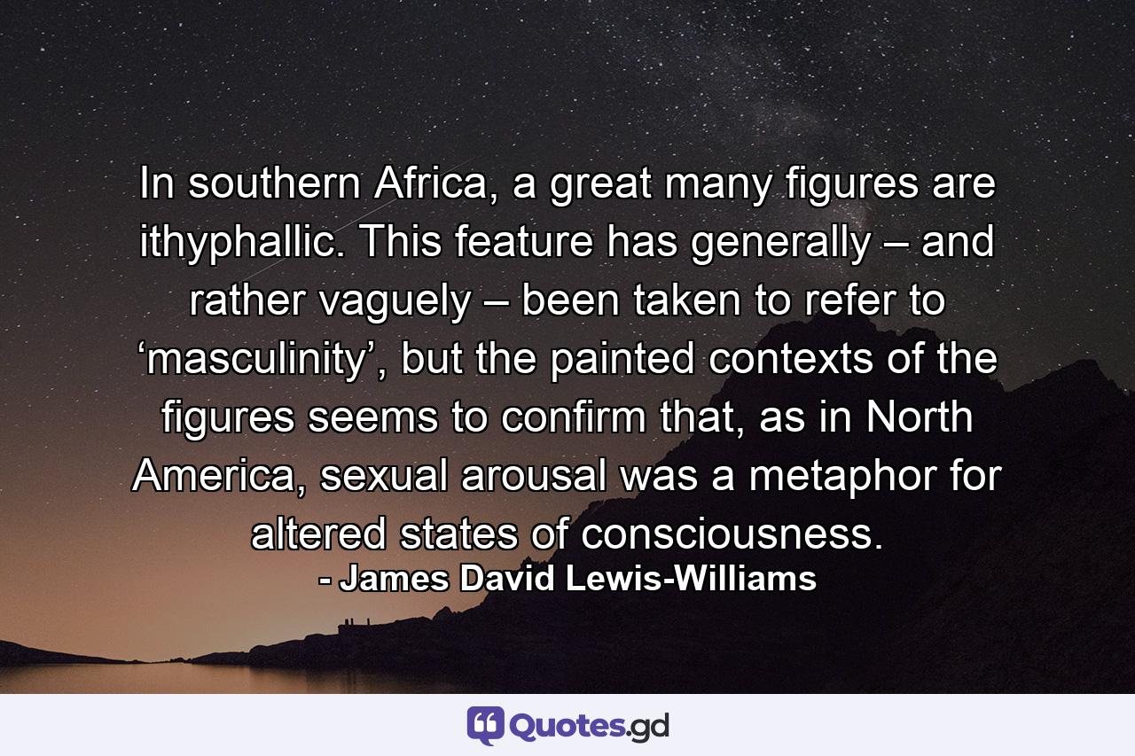 In southern Africa, a great many figures are ithyphallic. This feature has generally – and rather vaguely – been taken to refer to ‘masculinity’, but the painted contexts of the figures seems to confirm that, as in North America, sexual arousal was a metaphor for altered states of consciousness. - Quote by James David Lewis-Williams