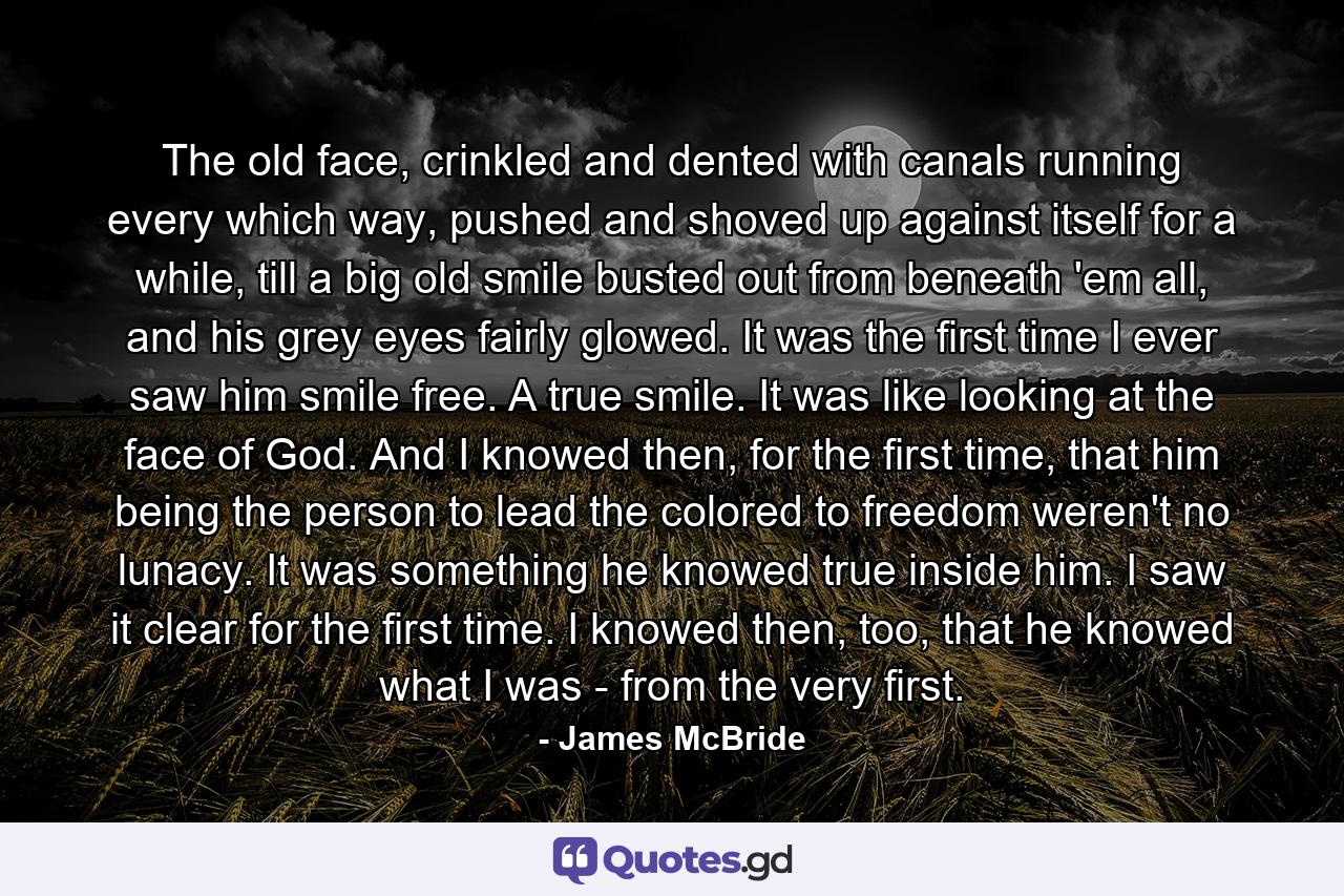 The old face, crinkled and dented with canals running every which way, pushed and shoved up against itself for a while, till a big old smile busted out from beneath 'em all, and his grey eyes fairly glowed. It was the first time I ever saw him smile free. A true smile. It was like looking at the face of God. And I knowed then, for the first time, that him being the person to lead the colored to freedom weren't no lunacy. It was something he knowed true inside him. I saw it clear for the first time. I knowed then, too, that he knowed what I was - from the very first. - Quote by James McBride