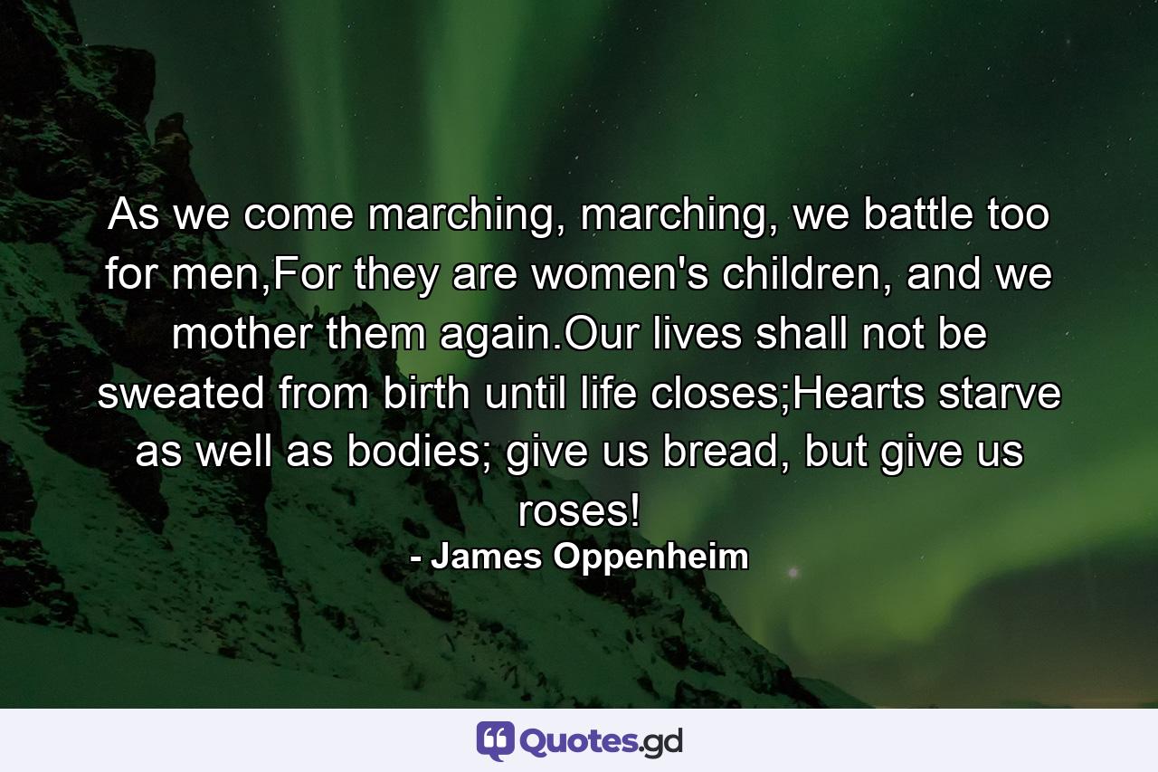 As we come marching, marching, we battle too for men,For they are women's children, and we mother them again.Our lives shall not be sweated from birth until life closes;Hearts starve as well as bodies; give us bread, but give us roses! - Quote by James Oppenheim