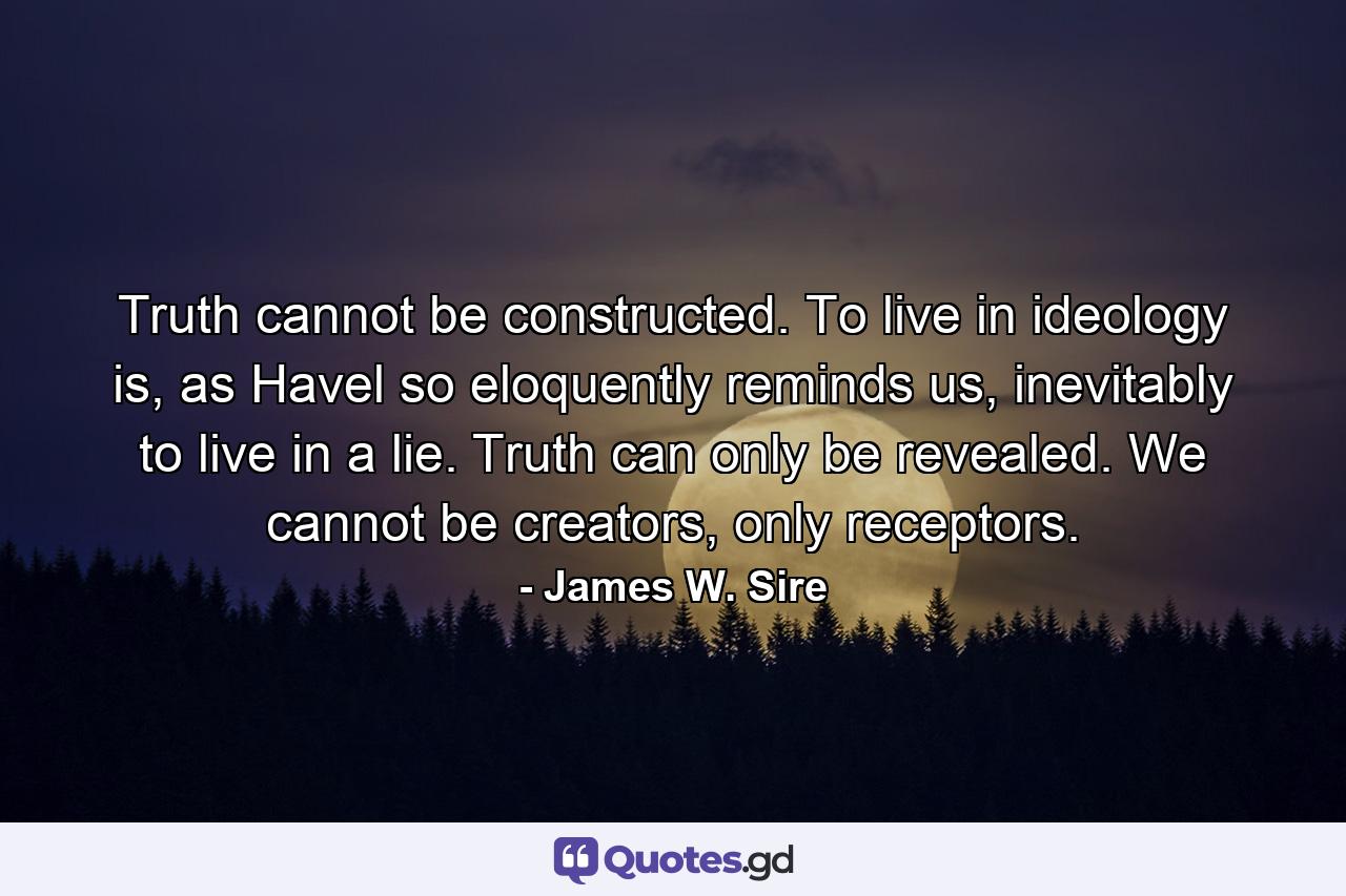 Truth cannot be constructed. To live in ideology is, as Havel so eloquently reminds us, inevitably to live in a lie. Truth can only be revealed. We cannot be creators, only receptors. - Quote by James W. Sire