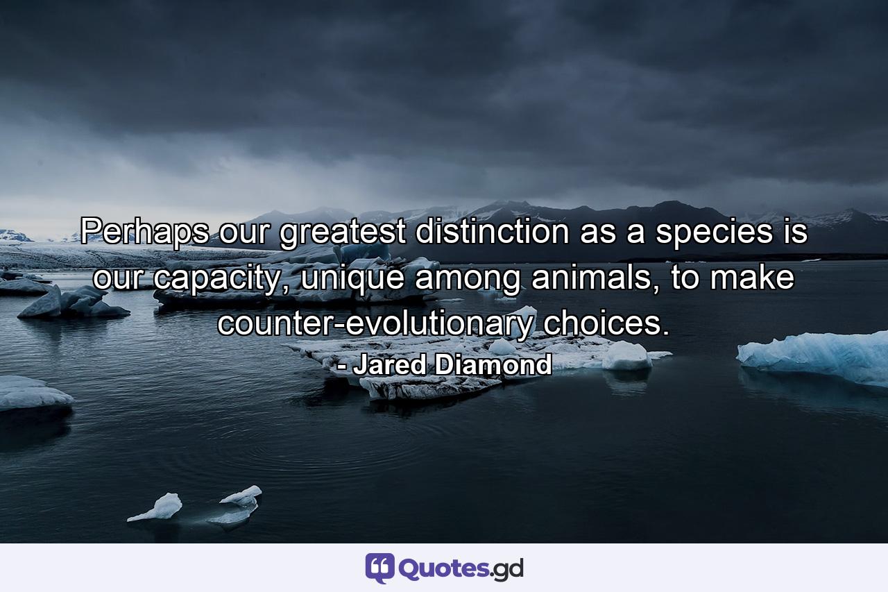 Perhaps our greatest distinction as a species is our capacity, unique among animals, to make counter-evolutionary choices. - Quote by Jared Diamond