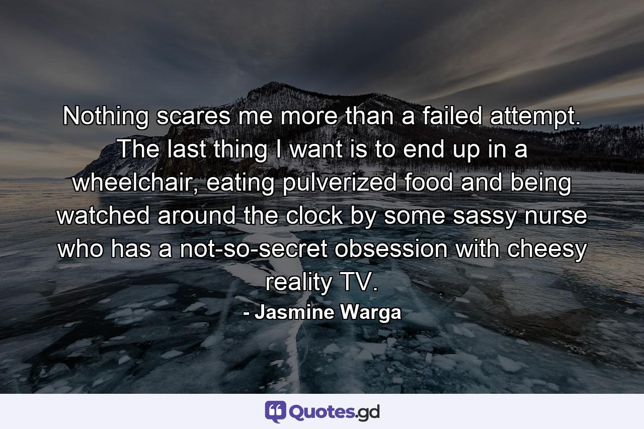 Nothing scares me more than a failed attempt. The last thing I want is to end up in a wheelchair, eating pulverized food and being watched around the clock by some sassy nurse who has a not-so-secret obsession with cheesy reality TV. - Quote by Jasmine Warga