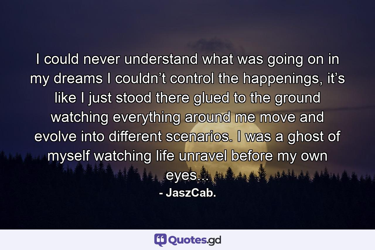 I could never understand what was going on in my dreams I couldn’t control the happenings, it’s like I just stood there glued to the ground watching everything around me move and evolve into different scenarios. I was a ghost of myself watching life unravel before my own eyes... - Quote by JaszCab.