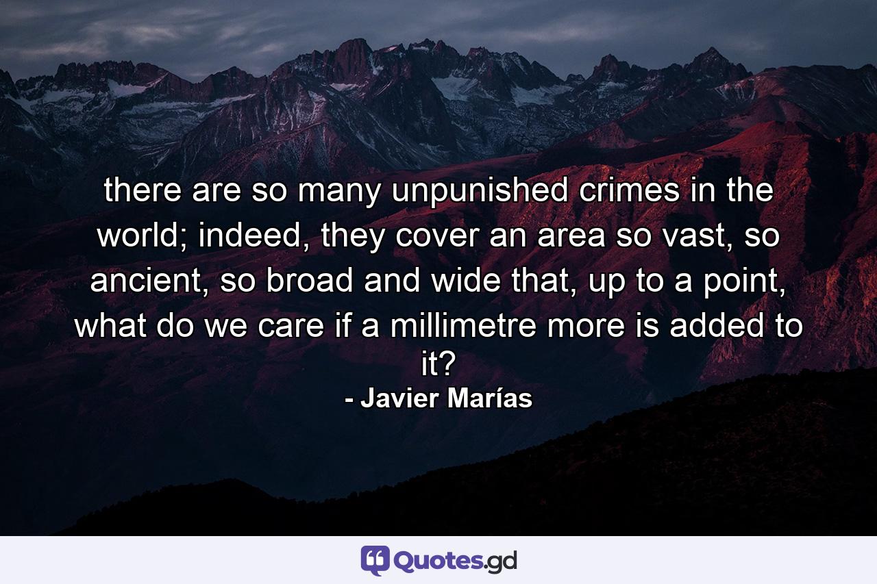 there are so many unpunished crimes in the world; indeed, they cover an area so vast, so ancient, so broad and wide that, up to a point, what do we care if a millimetre more is added to it? - Quote by Javier Marías