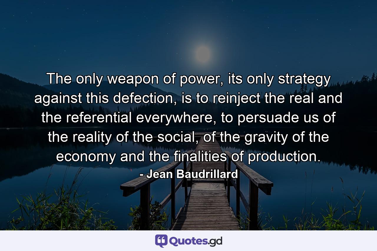 The only weapon of power, its only strategy against this defection, is to reinject the real and the referential everywhere, to persuade us of the reality of the social, of the gravity of the economy and the finalities of production. - Quote by Jean Baudrillard