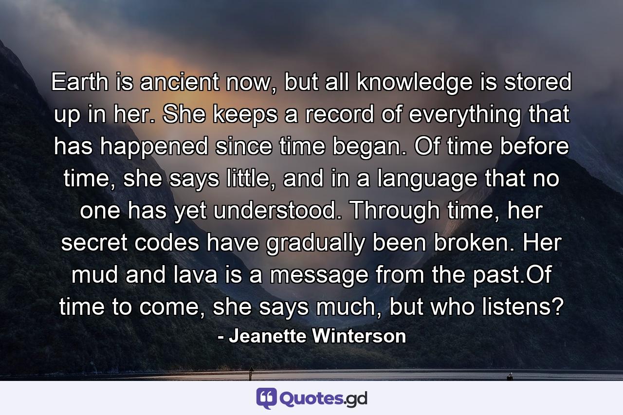 Earth is ancient now, but all knowledge is stored up in her. She keeps a record of everything that has happened since time began. Of time before time, she says little, and in a language that no one has yet understood. Through time, her secret codes have gradually been broken. Her mud and lava is a message from the past.Of time to come, she says much, but who listens? - Quote by Jeanette Winterson