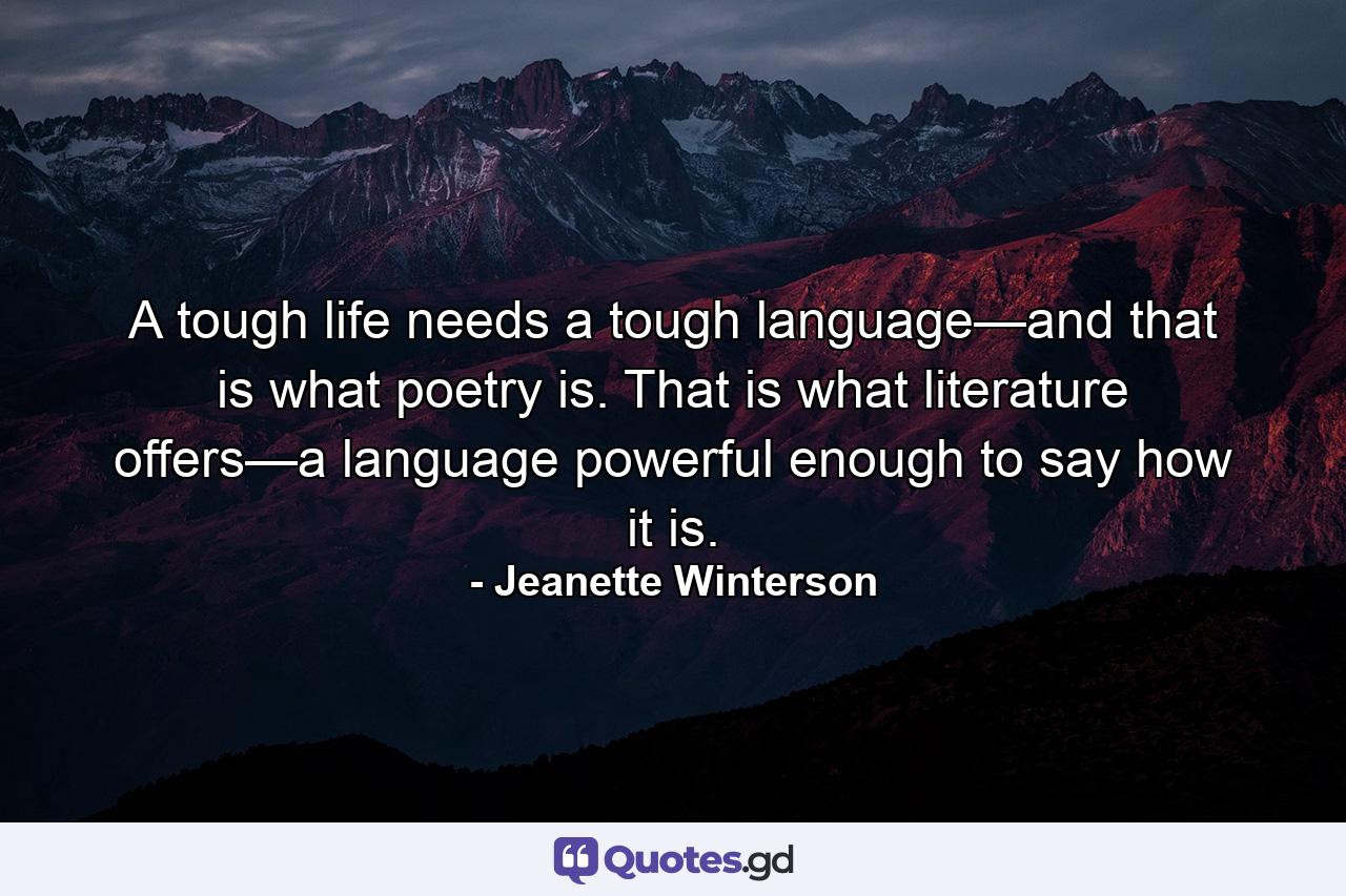 A tough life needs a tough language—and that is what poetry is. That is what literature offers—a language powerful enough to say how it is. - Quote by Jeanette Winterson