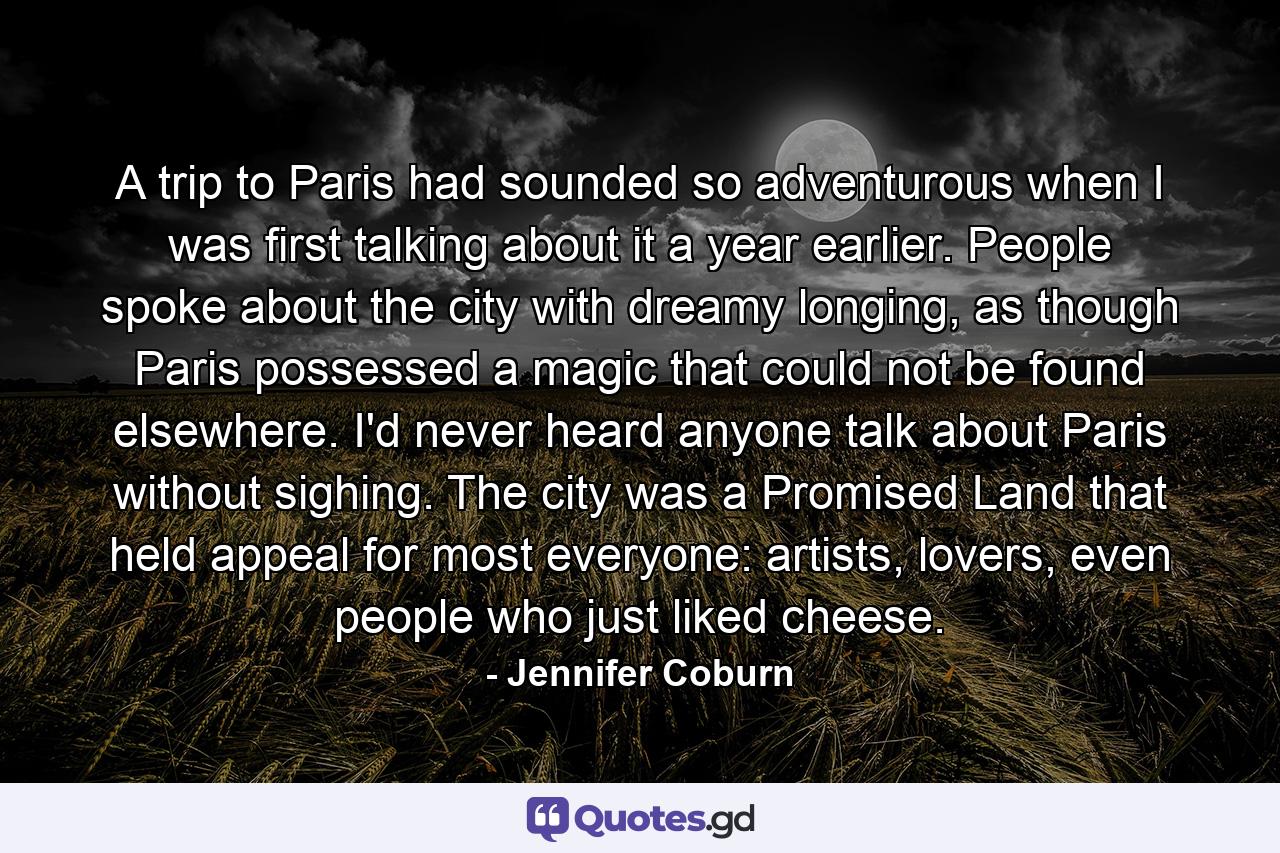 A trip to Paris had sounded so adventurous when I was first talking about it a year earlier. People spoke about the city with dreamy longing, as though Paris possessed a magic that could not be found elsewhere. I'd never heard anyone talk about Paris without sighing. The city was a Promised Land that held appeal for most everyone: artists, lovers, even people who just liked cheese. - Quote by Jennifer Coburn