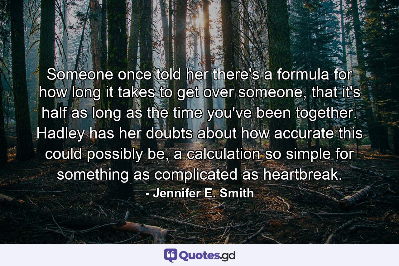 Someone once told her there's a formula for how long it takes to get over someone, that it's half as long as the time you've been together. Hadley has her doubts about how accurate this could possibly be, a calculation so simple for something as complicated as heartbreak. - Quote by Jennifer E. Smith