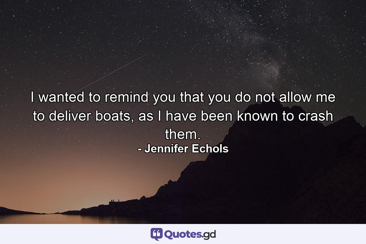 I wanted to remind you that you do not allow me to deliver boats, as I have been known to crash them. - Quote by Jennifer Echols