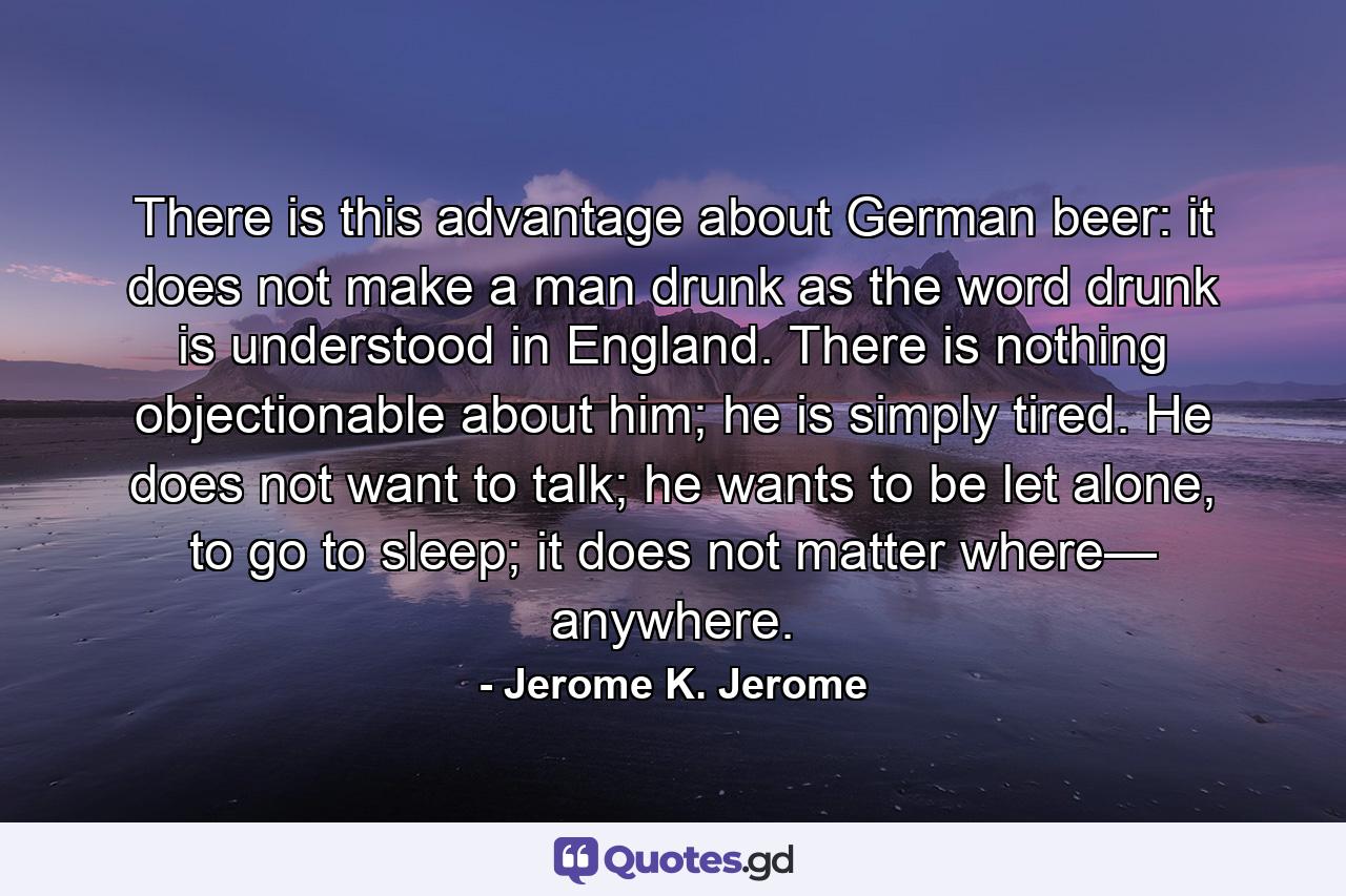 There is this advantage about German beer: it does not make a man drunk as the word drunk is understood in England. There is nothing objectionable about him; he is simply tired. He does not want to talk; he wants to be let alone, to go to sleep; it does not matter where— anywhere. - Quote by Jerome K. Jerome