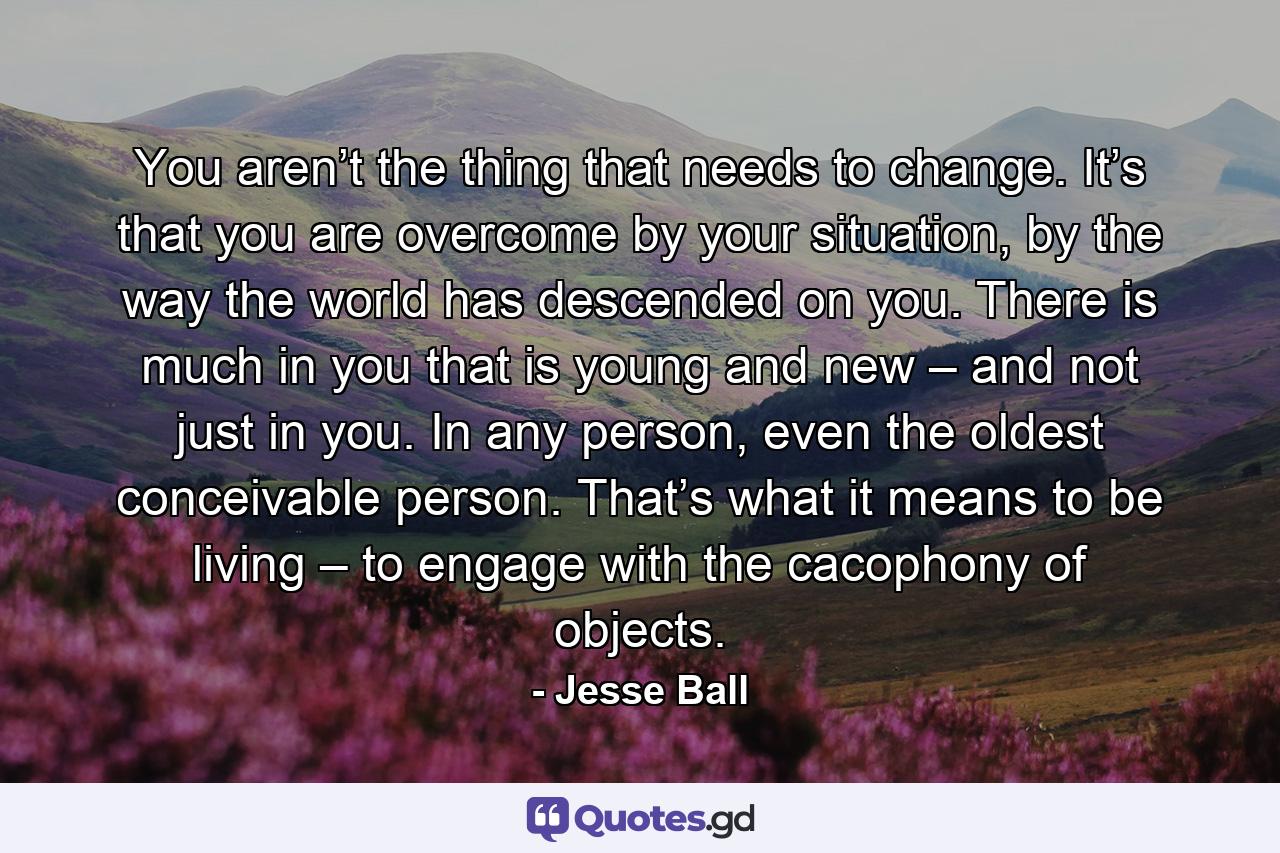 You aren’t the thing that needs to change. It’s that you are overcome by your situation, by the way the world has descended on you. There is much in you that is young and new – and not just in you. In any person, even the oldest conceivable person. That’s what it means to be living – to engage with the cacophony of objects. - Quote by Jesse Ball