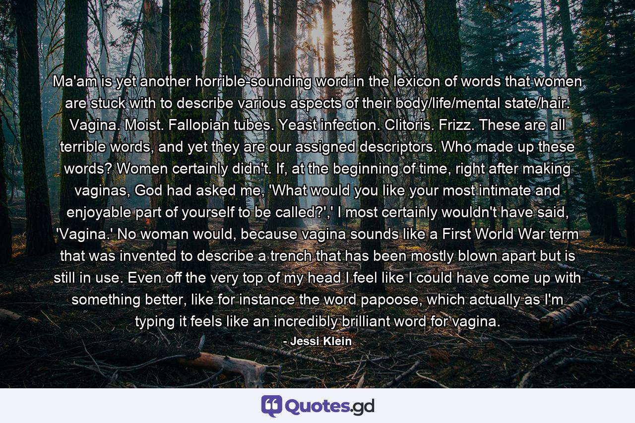 Ma'am is yet another horrible-sounding word in the lexicon of words that women are stuck with to describe various aspects of their body/life/mental state/hair. Vagina. Moist. Fallopian tubes. Yeast infection. Clitoris. Frizz. These are all terrible words, and yet they are our assigned descriptors. Who made up these words? Women certainly didn't. If, at the beginning of time, right after making vaginas, God had asked me, 'What would you like your most intimate and enjoyable part of yourself to be called?',' I most certainly wouldn't have said, 'Vagina.' No woman would, because vagina sounds like a First World War term that was invented to describe a trench that has been mostly blown apart but is still in use. Even off the very top of my head I feel like I could have come up with something better, like for instance the word papoose, which actually as I'm typing it feels like an incredibly brilliant word for vagina. - Quote by Jessi Klein