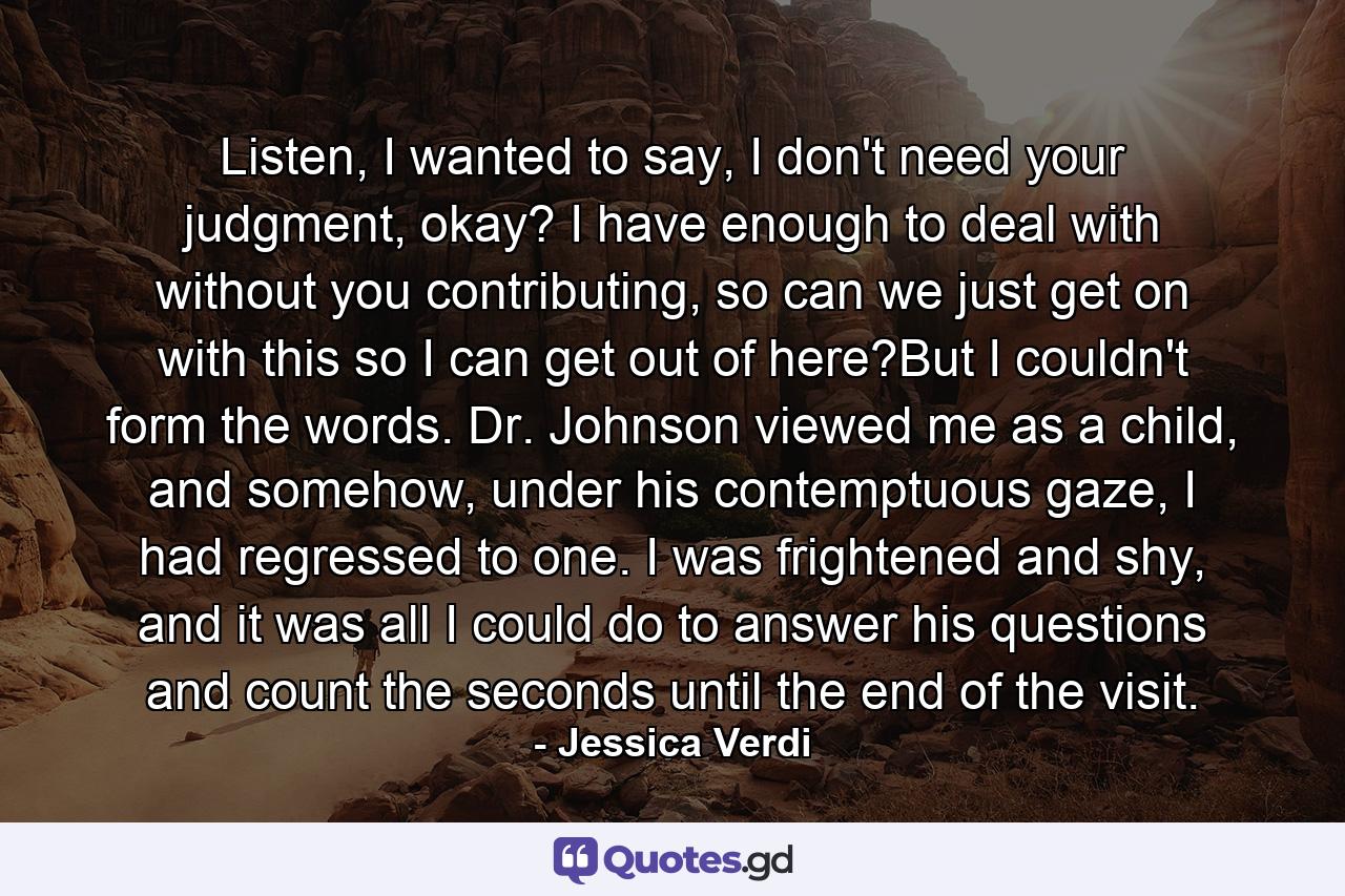 Listen, I wanted to say, I don't need your judgment, okay? I have enough to deal with without you contributing, so can we just get on with this so I can get out of here?But I couldn't form the words. Dr. Johnson viewed me as a child, and somehow, under his contemptuous gaze, I had regressed to one. I was frightened and shy, and it was all I could do to answer his questions and count the seconds until the end of the visit. - Quote by Jessica Verdi