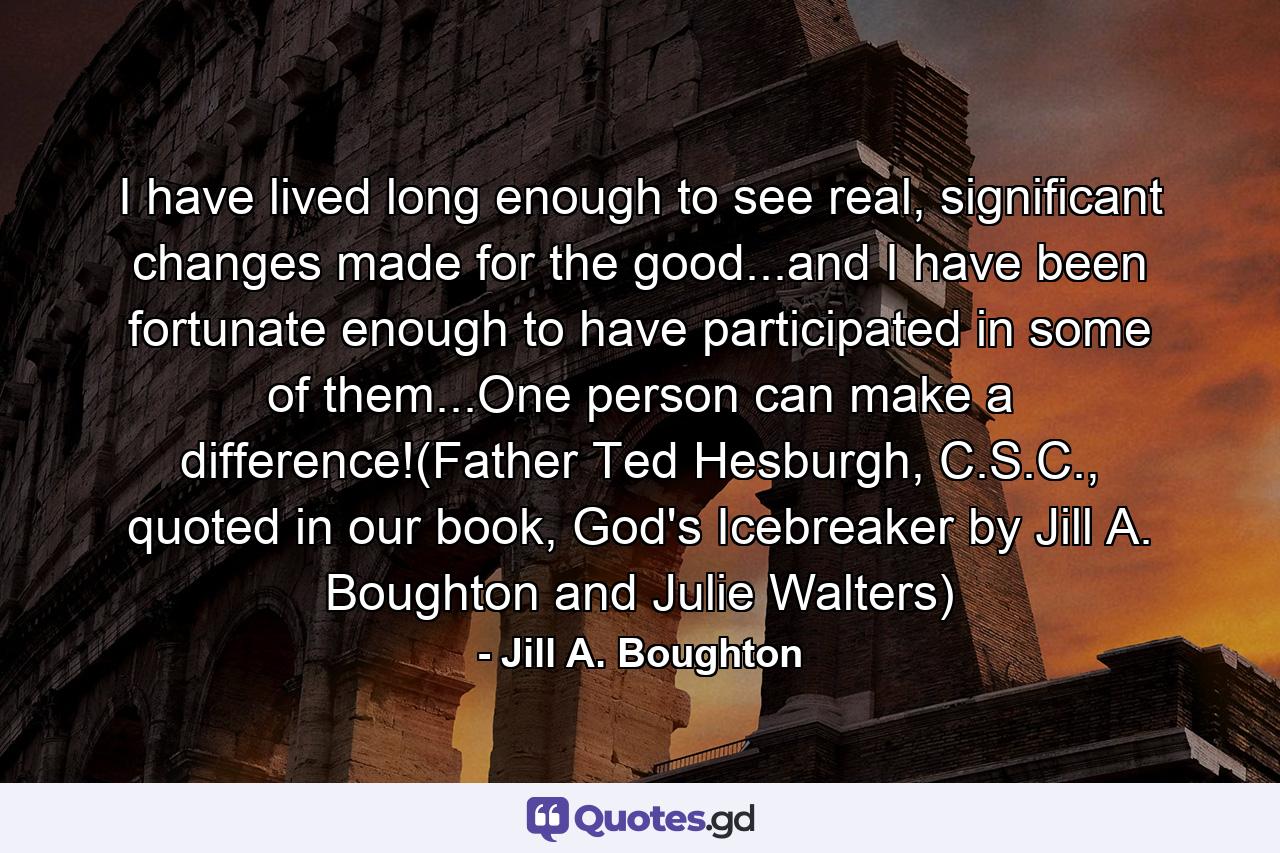 I have lived long enough to see real, significant changes made for the good...and I have been fortunate enough to have participated in some of them...One person can make a difference!(Father Ted Hesburgh, C.S.C., quoted in our book, God's Icebreaker by Jill A. Boughton and Julie Walters) - Quote by Jill A. Boughton