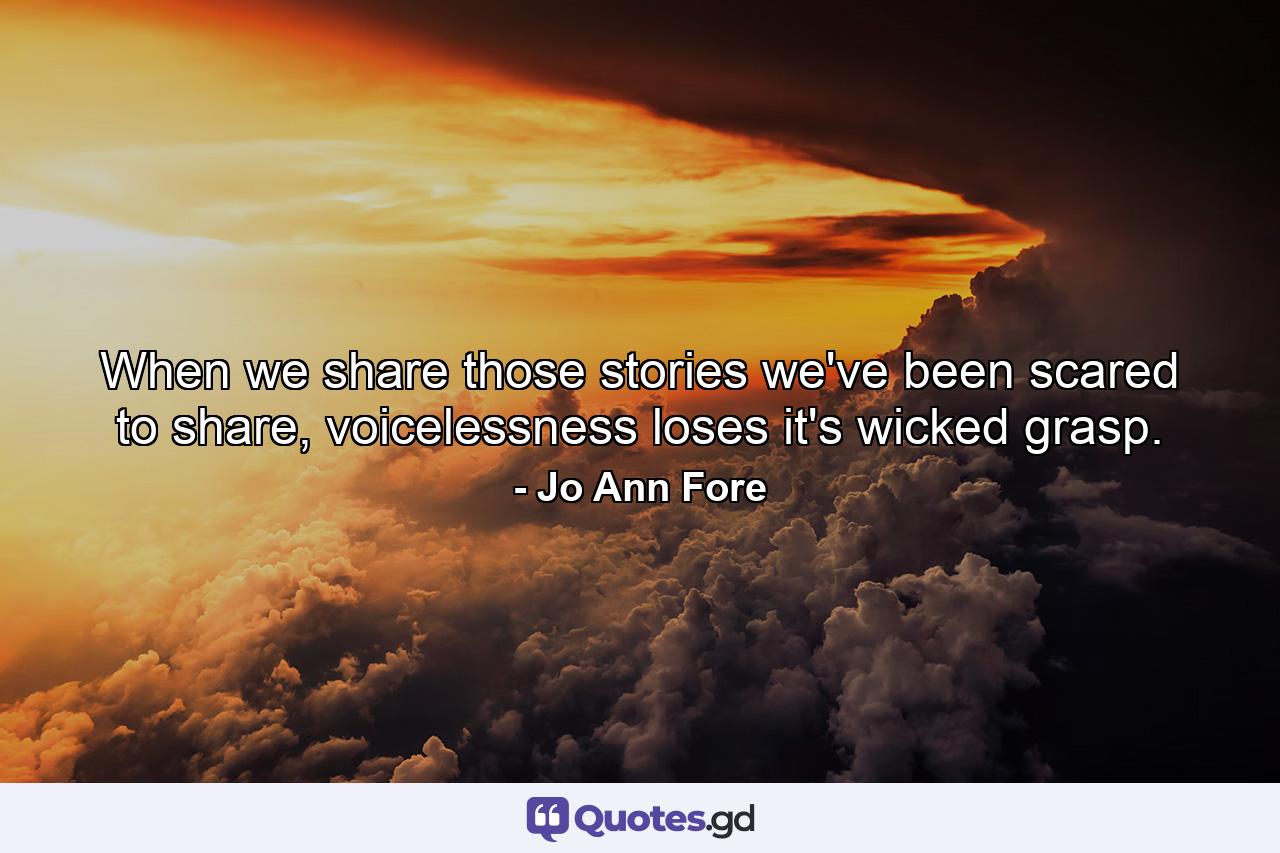 When we share those stories we've been scared to share, voicelessness loses it's wicked grasp. - Quote by Jo Ann Fore