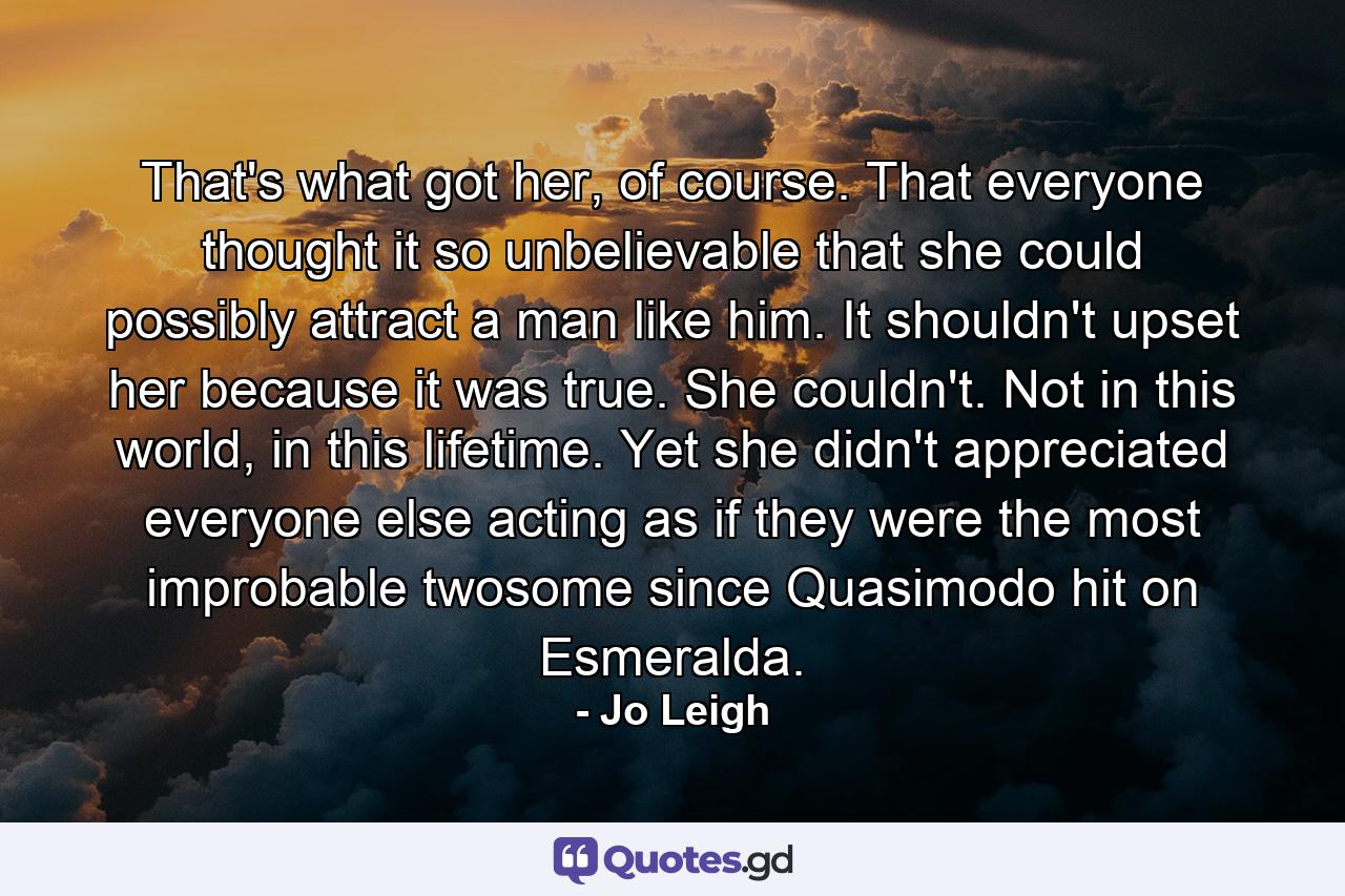 That's what got her, of course. That everyone thought it so unbelievable that she could possibly attract a man like him. It shouldn't upset her because it was true. She couldn't. Not in this world, in this lifetime. Yet she didn't appreciated everyone else acting as if they were the most improbable twosome since Quasimodo hit on Esmeralda. - Quote by Jo Leigh