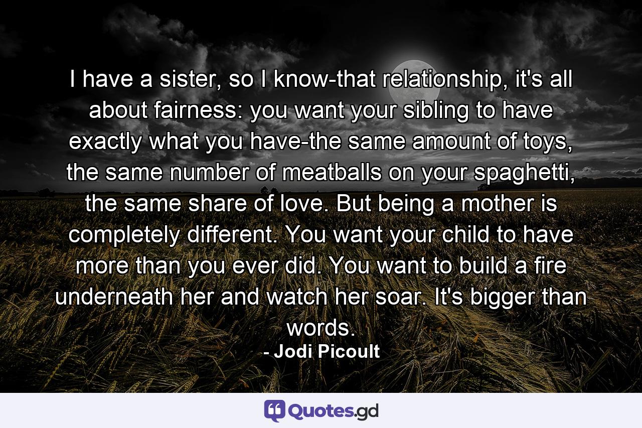 I have a sister, so I know-that relationship, it's all about fairness: you want your sibling to have exactly what you have-the same amount of toys, the same number of meatballs on your spaghetti, the same share of love. But being a mother is completely different. You want your child to have more than you ever did. You want to build a fire underneath her and watch her soar. It's bigger than words. - Quote by Jodi Picoult