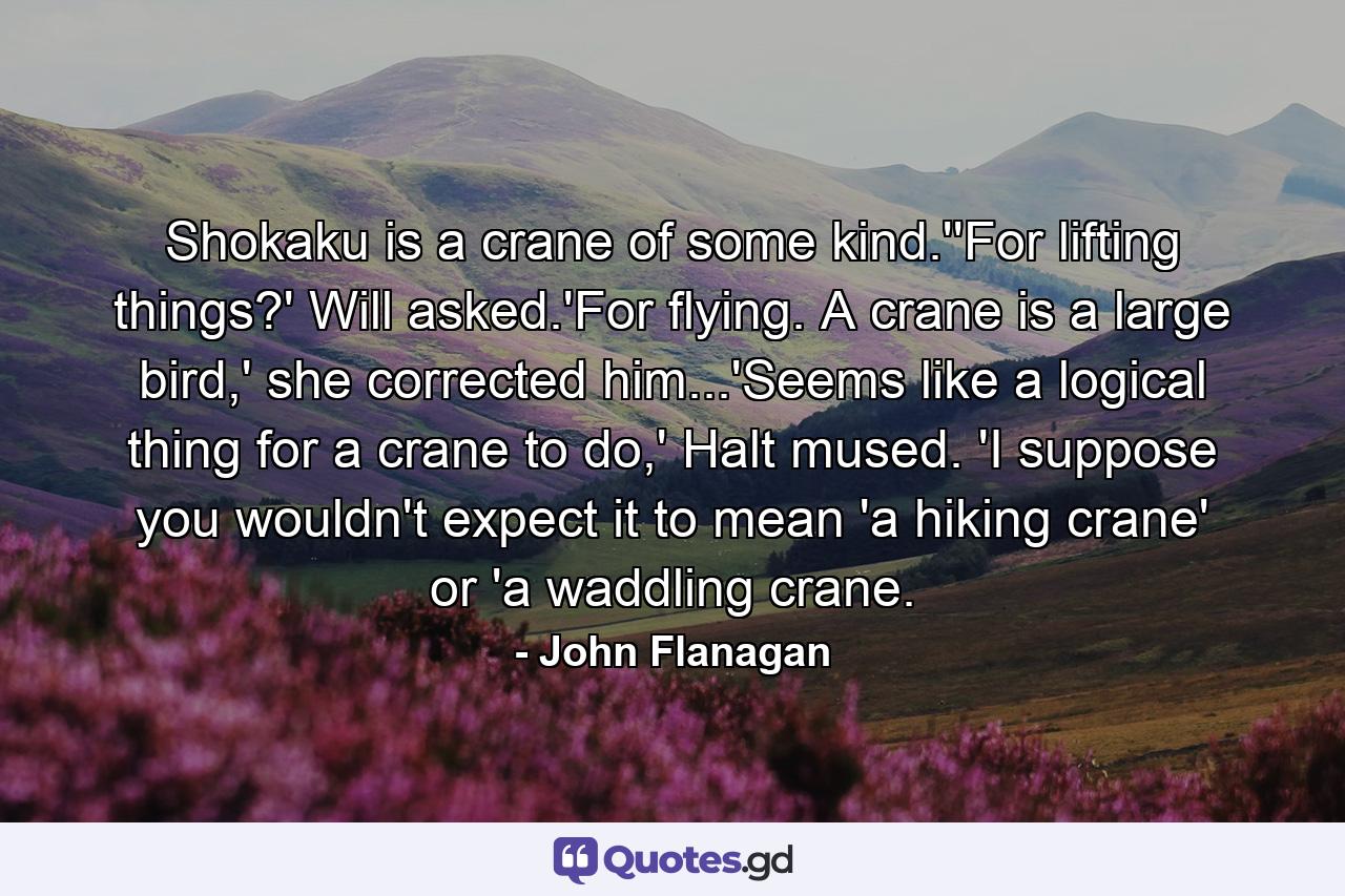 Shokaku is a crane of some kind.''For lifting things?' Will asked.'For flying. A crane is a large bird,' she corrected him...'Seems like a logical thing for a crane to do,' Halt mused. 'I suppose you wouldn't expect it to mean 'a hiking crane' or 'a waddling crane. - Quote by John Flanagan