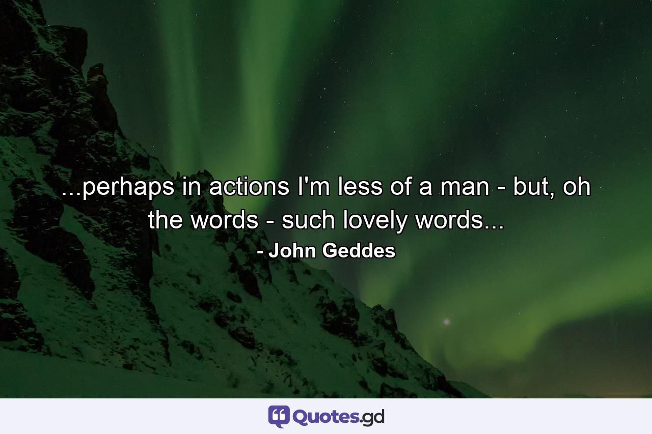 ...perhaps in actions I'm less of a man - but, oh the words - such lovely words... - Quote by John Geddes