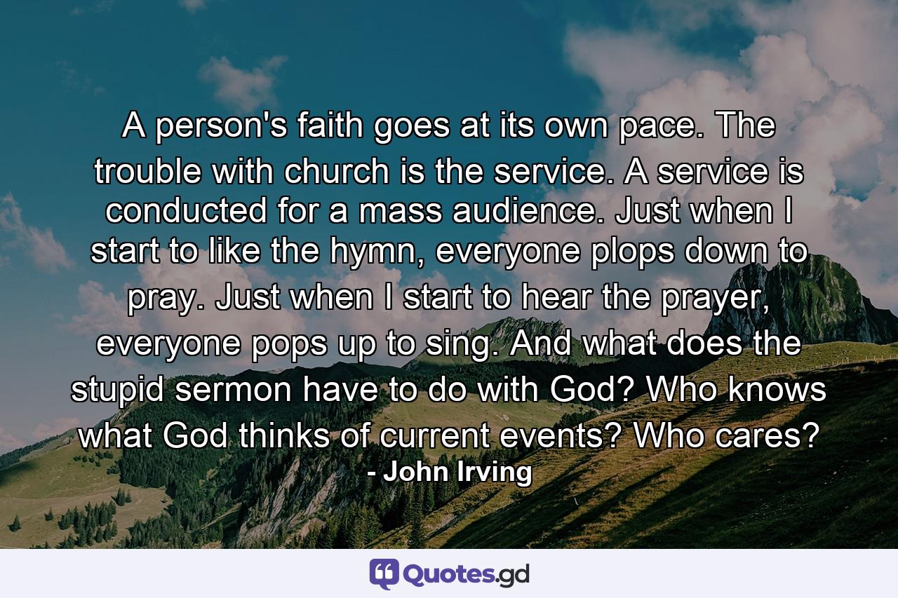 A person's faith goes at its own pace. The trouble with church is the service. A service is conducted for a mass audience. Just when I start to like the hymn, everyone plops down to pray. Just when I start to hear the prayer, everyone pops up to sing. And what does the stupid sermon have to do with God? Who knows what God thinks of current events? Who cares? - Quote by John Irving