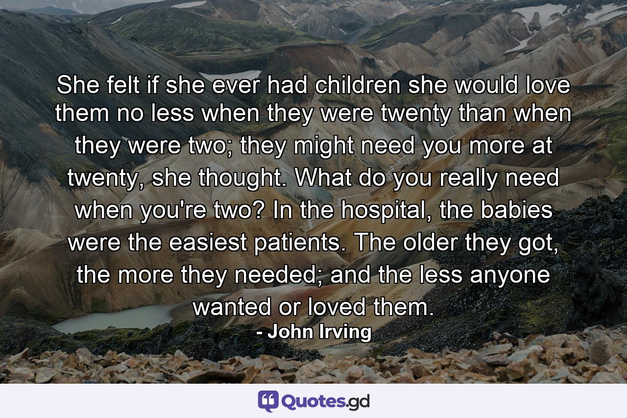 She felt if she ever had children she would love them no less when they were twenty than when they were two; they might need you more at twenty, she thought. What do you really need when you're two? In the hospital, the babies were the easiest patients. The older they got, the more they needed; and the less anyone wanted or loved them. - Quote by John Irving