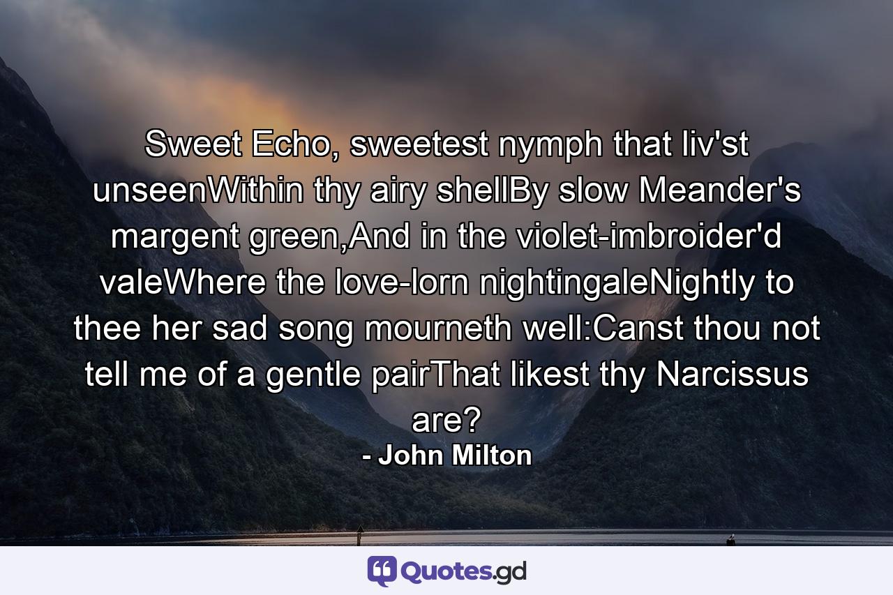 Sweet Echo, sweetest nymph that liv'st unseenWithin thy airy shellBy slow Meander's margent green,And in the violet-imbroider'd valeWhere the love-lorn nightingaleNightly to thee her sad song mourneth well:Canst thou not tell me of a gentle pairThat likest thy Narcissus are? - Quote by John Milton