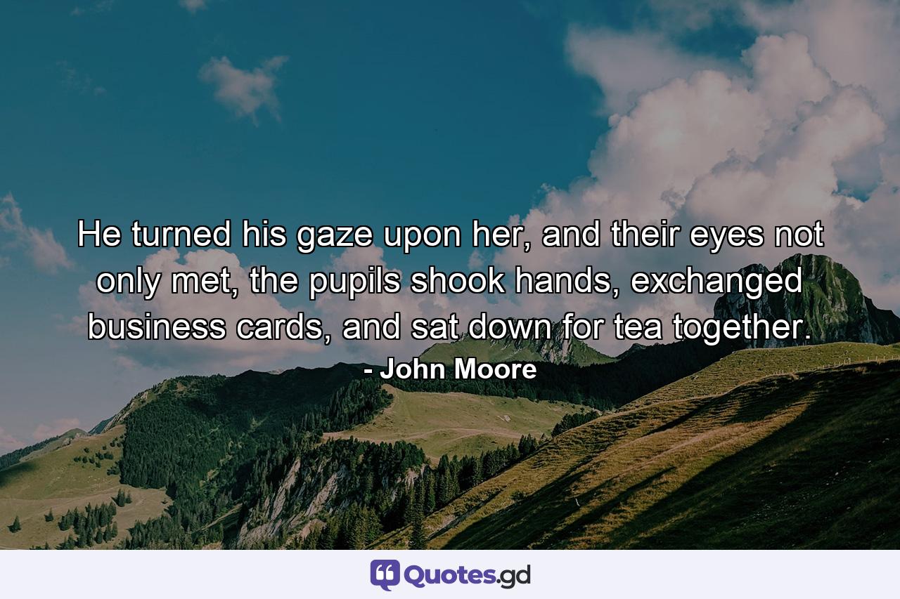 He turned his gaze upon her, and their eyes not only met, the pupils shook hands, exchanged business cards, and sat down for tea together. - Quote by John Moore