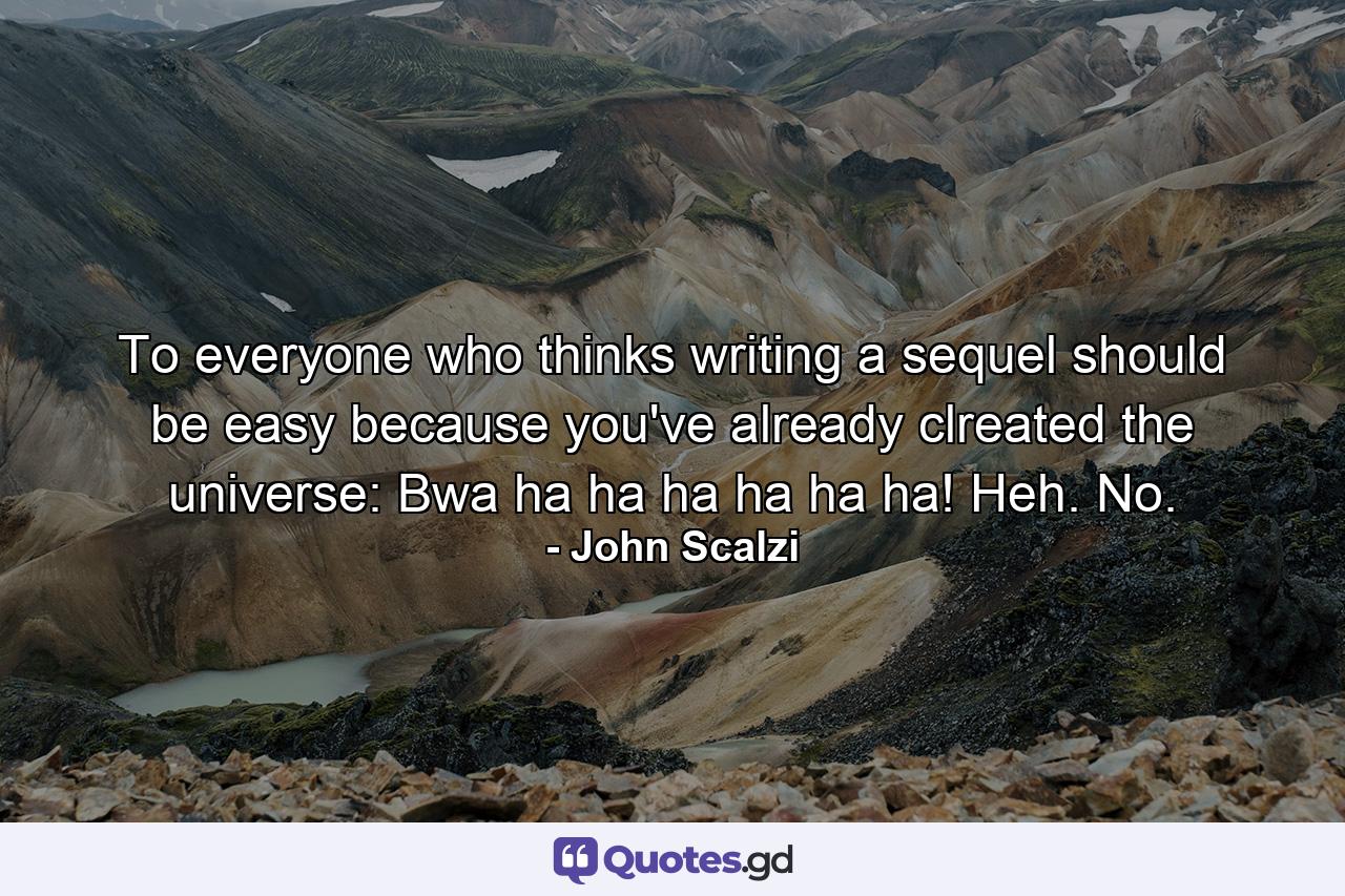 To everyone who thinks writing a sequel should be easy because you've already clreated the universe: Bwa ha ha ha ha ha ha! Heh. No. - Quote by John Scalzi