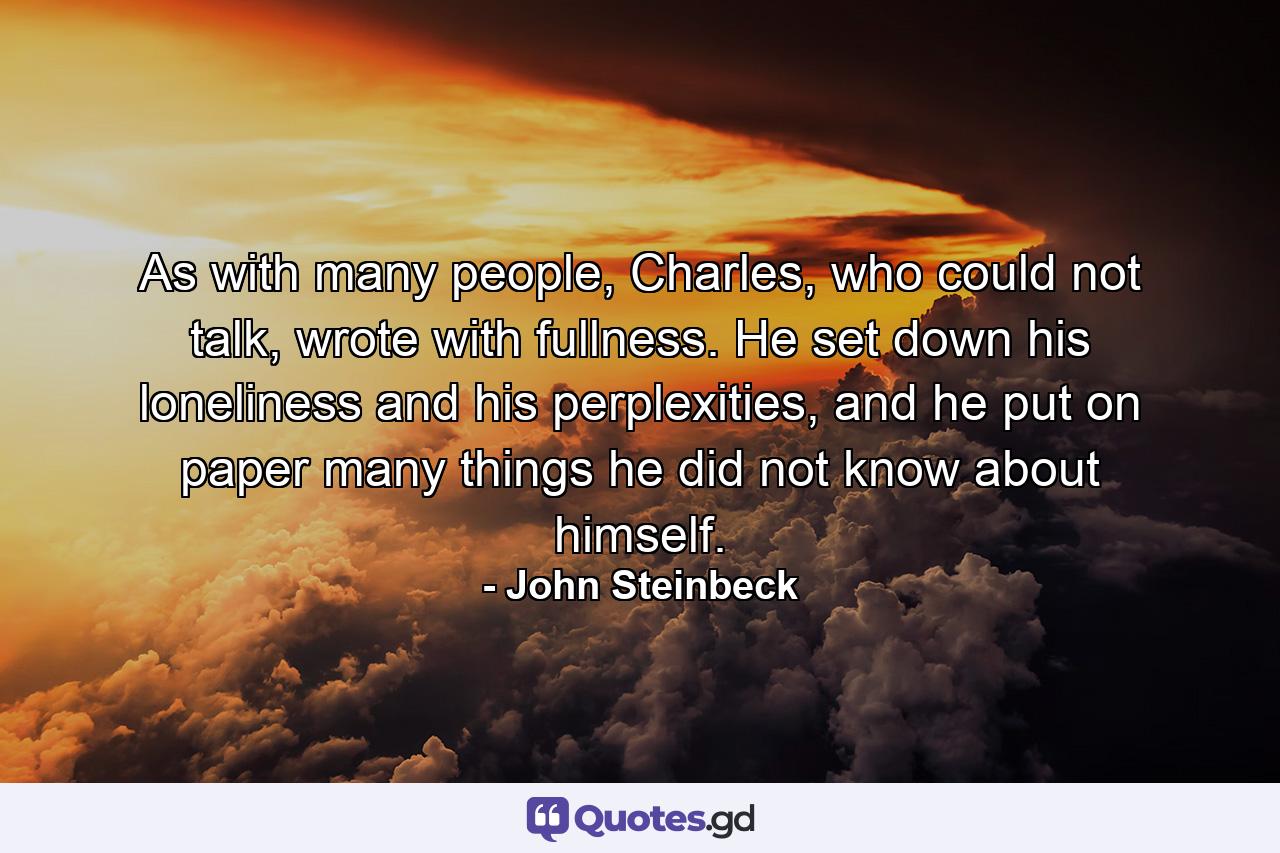 As with many people, Charles, who could not talk, wrote with fullness. He set down his loneliness and his perplexities, and he put on paper many things he did not know about himself. - Quote by John Steinbeck