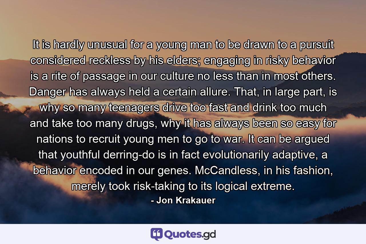 It is hardly unusual for a young man to be drawn to a pursuit considered reckless by his elders; engaging in risky behavior is a rite of passage in our culture no less than in most others. Danger has always held a certain allure. That, in large part, is why so many teenagers drive too fast and drink too much and take too many drugs, why it has always been so easy for nations to recruit young men to go to war. It can be argued that youthful derring-do is in fact evolutionarily adaptive, a behavior encoded in our genes. McCandless, in his fashion, merely took risk-taking to its logical extreme. - Quote by Jon Krakauer