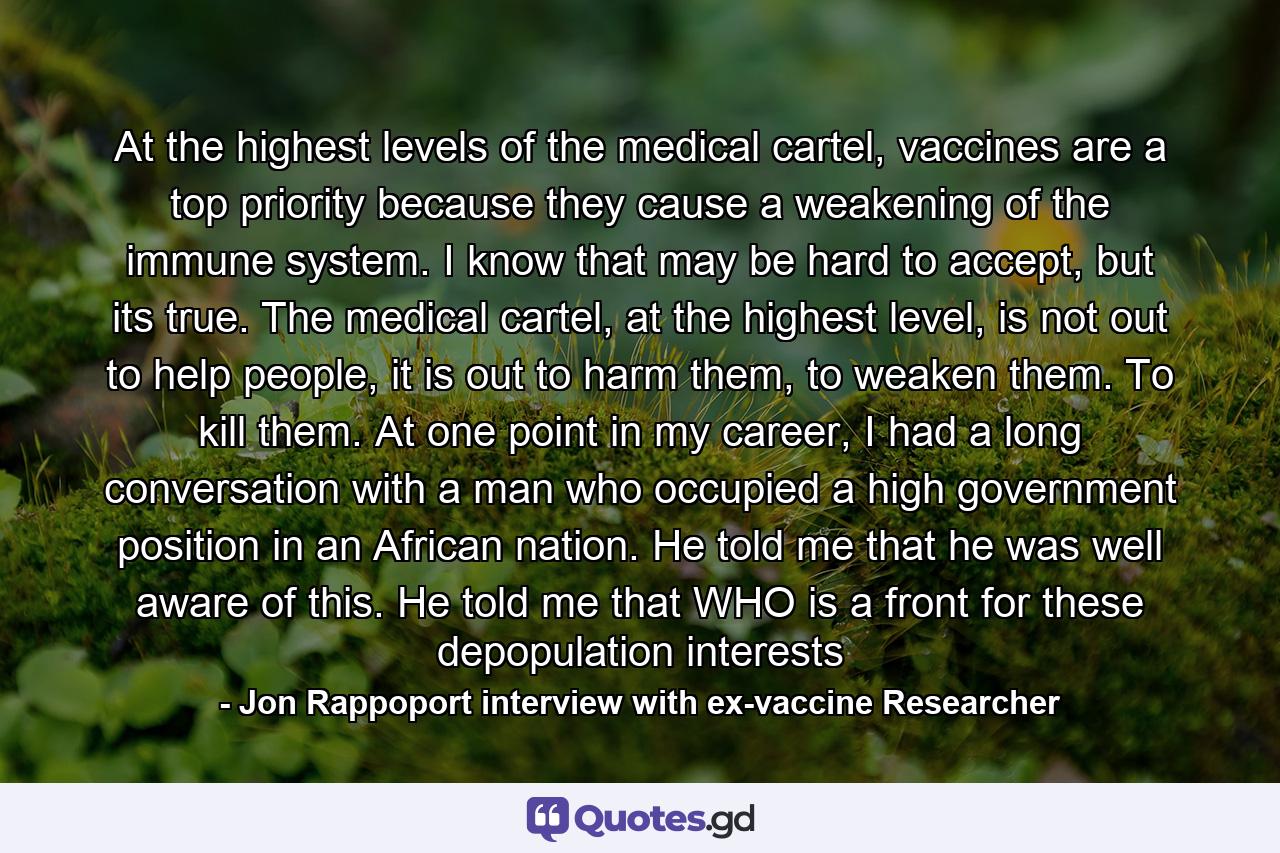 At the highest levels of the medical cartel, vaccines are a top priority because they cause a weakening of the immune system. I know that may be hard to accept, but its true. The medical cartel, at the highest level, is not out to help people, it is out to harm them, to weaken them. To kill them. At one point in my career, I had a long conversation with a man who occupied a high government position in an African nation. He told me that he was well aware of this. He told me that WHO is a front for these depopulation interests - Quote by Jon Rappoport interview with ex-vaccine Researcher