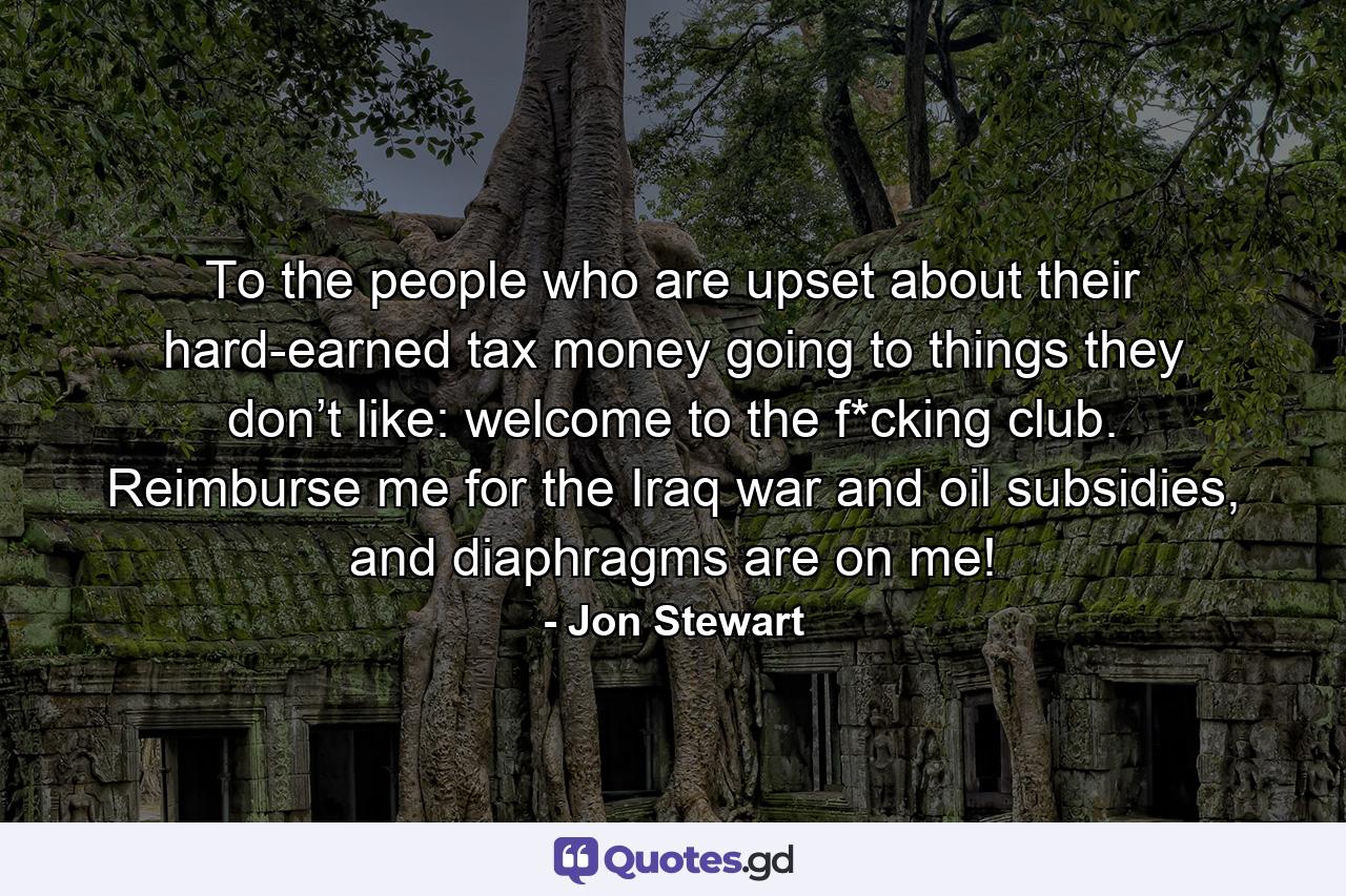 To the people who are upset about their hard-earned tax money going to things they don’t like: welcome to the f*cking club. Reimburse me for the Iraq war and oil subsidies, and diaphragms are on me! - Quote by Jon Stewart