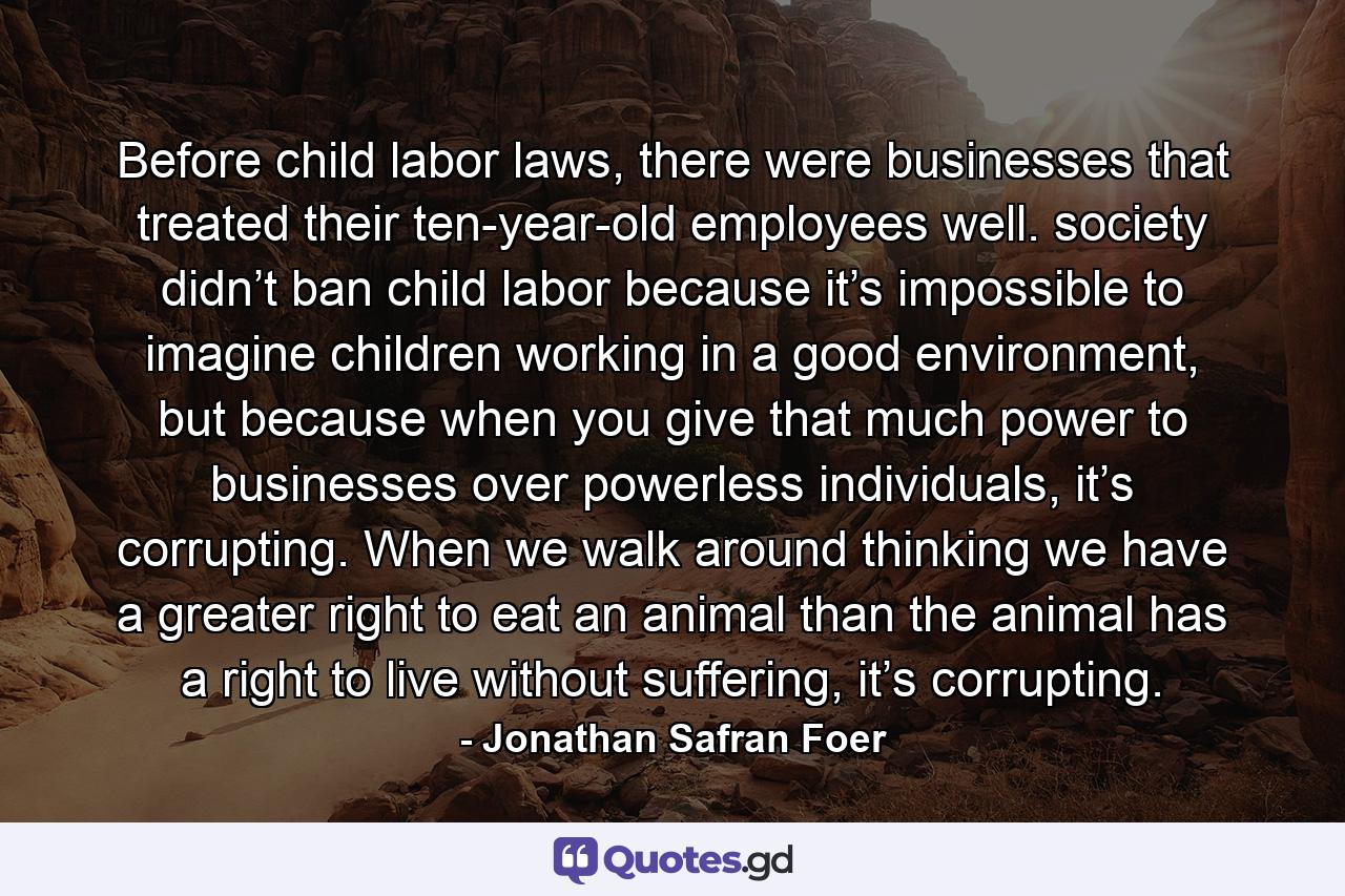 Before child labor laws, there were businesses that treated their ten-year-old employees well. society didn’t ban child labor because it’s impossible to imagine children working in a good environment, but because when you give that much power to businesses over powerless individuals, it’s corrupting. When we walk around thinking we have a greater right to eat an animal than the animal has a right to live without suffering, it’s corrupting. - Quote by Jonathan Safran Foer